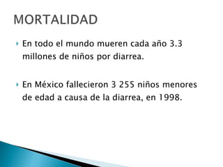 En todo el mundo mueren cada año 3.3 millones de niños por diarrea. En México fallecieron 3 255 niños menores de edad a causa de la diarrea, en 1998. 