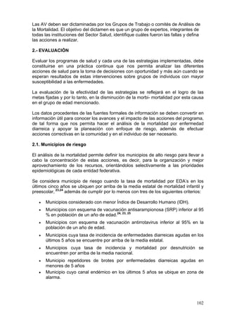 Las AV deben ser dictaminadas por los Grupos de Trabajo o comités de Análisis de
la Mortalidad. El objetivo del dictamen es que un grupo de expertos, integrantes de
todas las instituciones del Sector Salud, identifique cuáles fueron las fallas y defina
las acciones a realizar.

2.- EVALUACIÓN

Evaluar los programas de salud y cada una de las estrategias implementadas, debe
constituirse en una práctica continua que nos permita analizar las diferentes
acciones de salud para la toma de decisiones con oportunidad y más aún cuando se
esperan resultados de estas intervenciones sobre grupos de individuos con mayor
susceptibilidad a las enfermedades.

La evaluación de la efectividad de las estrategias se reflejará en el logro de las
metas fijadas y por lo tanto, en la disminución de la morbi- mortalidad por esta causa
en el grupo de edad mencionado.

Los datos procedentes de las fuentes formales de información se deben convertir en
información útil para conocer los avances y el impacto de las acciones del programa,
de tal forma que nos permita hacer el análisis de la mortalidad por enfermedad
diarreica y apoyar la planeación con enfoque de riesgo, además de efectuar
acciones correctivas en la comunidad y en el individuo de ser necesario.

2.1. Municipios de riesgo

El análisis de la mortalidad permite definir los municipios de alto riesgo para llevar a
cabo la concentración de estas acciones, es decir, para la organización y mejor
aprovechamiento de los recursos, orientándolos selectivamente a las prioridades
epidemiológicas de cada entidad federativa.

Se considera municipio de riesgo cuando la tasa de mortalidad por EDA’s en los
últimos cinco años se ubiquen por arriba de la media estatal de mortalidad infantil y
preescolar, 23,24 además de cumplir por lo menos con tres de los siguientes criterios:

   •   Municipios considerado con menor Índice de Desarrollo Humano (IDH).
   •   Municipios con esquema de vacunación antisarampionosa (SRP) inferior al 95
       % en población de un año de edad.24, 23, 25
   •   Municipios con esquema de vacunación antirrotavirus inferior al 95% en la
       población de un año de edad.
   •   Municipios cuya tasa de incidencia de enfermedades diarreicas agudas en los
       últimos 5 años se encuentre por arriba de la media estatal.
   •   Municipios cuya tasa de incidencia y mortalidad por desnutrición se
       encuentren por arriba de la media nacional.
   •   Municipio repetidores de brotes por enfermedades diarreicas agudas en
       menores de 5 años
   •   Municipio cuyo canal endémico en los últimos 5 años se ubique en zona de
       alarma.




                                                                                     102
 