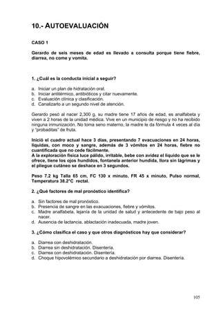 10.- AUTOEVALUACIÓN

CASO 1

Gerardo de seis meses de edad es llevado a consulta porque tiene fiebre,
diarrea, no come y vomita.



1. ¿Cuál es la conducta inicial a seguir?

a.   Iniciar un plan de hidratación oral.
b.   Iniciar antitérmico, antibióticos y citar nuevamente.
c.   Evaluación clínica y clasificación.
d.   Canalizarlo a un segundo nivel de atención.

Gerardo pesó al nacer 2,300 g, su madre tiene 17 años de edad, es analfabeta y
viven a 2 horas de la unidad médica. Vive en un municipio de riesgo y no ha recibido
ninguna inmunización. No toma seno materno, la madre le da fórmula 4 veces al día
y “probaditas” de fruta.

Inició el cuadro actual hace 3 días, presentando 7 evacuaciones en 24 horas,
líquidas, con moco y sangre, además de 3 vómitos en 24 horas, fiebre no
cuantificada que no cede fácilmente.
A la exploración física luce pálido, irritable, bebe con avidez el líquido que se le
ofrece, tiene los ojos hundidos, fontanela anterior hundida, llora sin lágrimas y
el pliegue cutáneo se deshace en 3 segundos.

Peso 7.2 kg Talla 65 cm, FC 130 x minuto, FR 45 x minuto, Pulso normal,
Temperatura 38.2°C rectal.

2. ¿Qué factores de mal pronóstico identifica?

a. Sin factores de mal pronóstico.
b. Presencia de sangre en las evacuaciones, fiebre y vómitos.
c. Madre analfabeta, lejanía de la unidad de salud y antecedente de bajo peso al
   nacer.
d. Ausencia de lactancia, ablactación inadecuada, madre joven.

3. ¿Cómo clasifica el caso y que otros diagnósticos hay que considerar?

a.   Diarrea con deshidratación.
b.   Diarrea sin deshidratación. Disentería.
c.   Diarrea con deshidratación. Disentería.
d.   Choque hipovolémico secundario a deshidratación por diarrea. Disentería.




                                                                                105
 