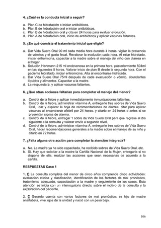 4. ¿Cuál es la conducta inicial a seguir?

a.   Plan C de hidratación e iniciar antibióticos.
b.   Plan B de hidratación oral e iniciar antibióticos.
c.   Plan B de hidratación oral y cita en 24 horas para evaluar evolución.
d.   Plan A de hidratación oral, inicio de antibióticos y aplicar vacunas faltantes.

5. ¿En qué consiste el tratamiento inicial que eligió?

a. Dar Vida Suero Oral 90 ml cada media hora durante 4 horas, vigilar la presencia
   de vómitos y el gasto fecal. Revalorar la evolución cada hora. Al estar hidratado,
   iniciar eritromicina, capacitar a la madre sobre el manejo del niño con diarrea en
   el hogar.
b. Solución Hartmann 215 ml endovenosa en la primera hora, posteriormente 504ml
   en las siguientes 5 horas. Valorar inicio de plan B desde la segunda hora. Con el
   paciente hidratado, iniciar eritromicina. Alta al encontrarse hidratado.
c. Dar Vida Suero Oral 75ml después de cada evacuación o vómito, abundantes
   líquidos y alimentos. Capacitar a la madre.
d. La respuesta b, y aplicar vacunas faltantes.

6. ¿Qué otras acciones faltarían para completar el manejo del menor?

a. Control de la fiebre y aplicar inmediatamente inmunizaciones faltantes.
b. Control de la fiebre, administrar vitamina A, entregarle tres sobres de Vida Suero
   Oral, dar y explicar la hoja de recomendaciones de diarrea, citar para aplicar
   vacunas al encontrarse afebril por 24 horas, y citarlo en 24 horas o antes si se
   presentan signos de alarma.
c. Control de la fiebre, entregar 1 sobre de Vida Suero Oral para que regrese al día
   siguiente a la consulta y valorar envío a segundo nivel.
d. Control de la fiebre, administrar vitamina A, entregarle tres sobres de Vida Suero
   Oral, hacer recomendaciones generales a la madre sobre el manejo de su niño y
   citarlo en 72 horas.

7. ¿Falta alguna otra acción para completar la atención integrada?

a. No. La madre ya ha sido capacitada, ha recibido sobres de Vida Suero Oral, etc.
b. Sí. Hay que solicitar a la madre la Cartilla Nacional de la Mujer, entregarla si no
   dispone de ella, realizar las acciones que sean necesarias de acuerdo a la
   cartilla.

RESPUESTAS Caso 1

1. C La consulta completa del menor de cinco años comprende cinco actividades:
evaluación clínica y clasificación, identificación de los factores de mal pronóstico,
tratamiento adecuado, capacitación a la madre y seguimiento de los casos. Esta
atención se inicia con un interrogatorio directo sobre el motivo de la consulta y la
exploración del paciente.

2. C Gerardo cuenta con varios factores de mal pronóstico: es hijo de madre
analfabeta, vive lejos de la unidad y nació con un peso bajo.



                                                                                       106
 