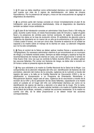 3. C El caso se debe clasificar como enfermedad diarreica con deshidratación, ya
que cuenta con más de 2 signos de deshidratación, sin datos de choque
hipovolémico. Por la presencia de sangre y moco en las evacuaciones se agrega el
diagnóstico de disentería.

4. B La primera parte del manejo consiste en iniciar inmediatamente el plan B de
hidratación oral por encontrarse deshidratado. Ante el diagnóstico de disentería
también se deben iniciar antibióticos.

5. A El plan B de hidratación consiste en administrar Vida Suero Oral a 100 ml/kg de
peso, durante cuatro horas, en dosis fraccionadas cada 30 minutos y vigilar el gasto
fecal y la presencia de vómitos para normar conducta. Al vigilar la evolución se
registran los datos en la hoja de evolución clínica. El antibiótico de elección ante la
sospecha de disentería en un menor de un año es la eritromicina a 30 mg/kg/día en
3 dosis (cada 8 horas), vía oral por cinco días. Durante la estancia en la unidad se
capacita a la madre sobre el manejo de la diarrea en casa. La atención integrada
aun no ha sido completada.

6. B Para el control de la fiebre se deben aplicar medios físicos y acetaminofén a
10mg/kg/dosis. Es necesario administrar vitamina A por encontrarse en un municipio
de riesgo y no haberla recibido antes. Siempre se debe entregar y explicar la hoja de
recomendaciones de manejo de diarrea en casa, así como proporcionar 3 sobres de
Vida Suero Oral. Una vez que se controla la fiebre durante 24hrs, se deben aplicar
las vacunas faltantes. Por contar con factores de riesgo, se debe citar a revisión en
24 horas o antes si presenta signos de alarma.

7. B Hay que solicitarle a la madre la Cartilla Nacional de la Salud de la Mujer. Los
componentes de la atención integrada del niño son: identificación de factores de mal
pronóstico, atención del motivo de la consulta, vigilancia de la nutrición a través del
registro del peso y la talla en la Cartilla Nacional de Vacunación (CNV) y de su
clasificación e incorporación a un Programa de Orientación Alimentaria o
Recuperación Nutricia, según sea el caso, vigilancia de la vacunación a través de la
revisión de la CNV y de la aplicación de las dosis faltantes, capacitación a la madre
sobre el cuidado en el hogar del niño con enfermedad diarreica así como en la
identificación de signos de alarma y atención a la salud de la mujer. Por lo tanto,
antes de dar de alta al niño, se debe solicitar también a la madre la Cartilla Nacional
de la Salud de la Mujer, revisarla, y realizar las acciones necesarias. Si la madre no
cuenta con ella, se le debe proporcionar y se deben iniciar las acciones
correspondientes.




                                                                                   107
 