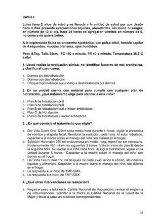 CASO 2

Luisa tiene 2 años de edad y es llevada a la unidad de salud por que desde
hace 3 días presenta evacuaciones líquidas, abundantes, sin moco ni sangre,
en número de 12 al día, hace 24 horas se agregaron vómitos en número de 6,
no come y no quiere beber.

A la exploración física se encuentra hipotónica, con pulso débil, llenado capilar
de 4 segundos, mucosa oral seca, ojos hundidos.

Peso 9.7kg, Talla 85cm, FC 150 x minuto, FR 40 x minuto, Temperatura 36.5°C
axilar.

1. Usted realiza la evaluación clínica, no identifica factores de mal pronóstico,
y clasifica el caso como:

a. Diarrea sin deshidratación
b. Diarrea con deshidratación
c. Choque hipovolémico secundario a deshidratación por diarrea

2. En su unidad cuenta con material para cumplir con cualquier plan de
hidratación, ¿qué tratamiento elige para atender a esta niña?

a.   Plan A de hidratación oral
b.   Plan B de hidratación oral
c.   Plan B de hidratación oral e iniciar antibióticos
d.   Plan C de hidratación
e.   Plan C de hidratación e iniciar antibióticos

3. ¿En qué consiste el tratamiento que eligió?

a. Dar Vida Suero Oral 120ml cada media hora durante 4 horas, vigilar la presencia
   de vómitos y el gasto fecal. Revalorar la evolución cada hora. Al estar hidratado,
   capacitar a la madre sobre el manejo del niño con diarrea en el hogar.
b. Solución Hartmann 290 ml endovenosa en media hora, repetir de ser necesario.
   Posteriormente 485 ml en las siguientes 2 horas. Valorar inicio de plan B desde
   la segunda hora. Revalorar a la niña cada hora. Al lograr hidratación, vigilar en la
   unidad durante 6 horas. Capacitar a la madre sobre el manejo del niño con
   diarrea en el hogar
c. Dar Vida Suero Oral 150 ml después de cada evacuación o vómito, abundantes
   líquidos y alimentos. Capacitar a la madre sobre el manejo del niño con diarrea
   en el hogar.
d. La respuesta a, e inicio de TMP-SMX.
e. La respuesta b e inicio de TMP-SMX.

4. ¿Qué otras intervenciones se realizarían?

a. Registrar peso y talla en la Cartilla Nacional de Vacunación, revisar el esquema
   de inmunizaciones, solicitar a la madre la Cartilla Nacional de la Salud de la
   Mujer y llevar a cabo las acciones correspondientes.



                                                                                   108
 