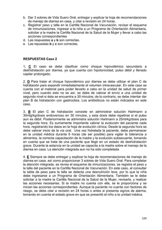 b. Dar 3 sobres de Vida Suero Oral, entregar y explicar la hoja de recomendaciones
   de manejo de diarrea en casa, y citar a revisión en 24 horas.
c. Registrar peso y talla en la Cartilla Nacional de Vacunación, revisar el esquema
   de inmunizaciones, ingresar a la niña a un Programa de Orientación Alimentaria,
   solicitar a la madre la Cartilla Nacional de la Salud de la Mujer y llevar a cabo las
   acciones correspondientes
d. Las respuestas a y b son correctas.
e. Las repuestas b y c son correctas.



RESPUESTAS Caso 2

1. C El caso se debe clasificar como choque hipovolémico secundario a
deshidratación por diarrea, ya que cuenta con hipotonicidad, pulso débil y llenado
capilar prolongado.

2. D Para tratar el choque hipovolémico por diarrea se debe utilizar el plan C de
hidratación para expandir inmediatamente el volumen intravascular. En este caso se
cuenta con el material para poder llevarlo a cabo en la unidad de salud de primer
nivel, pero cuando esto no es así, se debe de valorar el envío a una unidad de
segundo nivel si ésta se encuentra a 30 minutos; de lo contrario, se debe intentar dar
plan B de hidratación con gastroclisis. Los antibióticos no están indicados en este
caso.

3. B El plan C de hidratación consiste en administrar solución Hartmann a
30mlg/kg/dosis endovenoso en 30 minutos, y esta dosis debe repetirse si el pulso
aun es débil. Posteriormente se administra solución Hartmann a 25ml/kg/dosis para
la segunda hora. Es sumamente importante valorar la evolución del paciente cada
hora, registrando los datos en la hoja de evolución clínica. Desde la segunda hora se
debe valorar inicio de la vía oral. Una vez hidratada la paciente, debe permanecer
en la unidad médica durante 6 horas (de ser posible) para vigilar la tolerancia a
alimentos, la correcta capacitación de la madre y la evolución subsecuente, tomando
en cuenta que se trata de una paciente que llegó en un estado de deshidratación
grave. Durante la estancia en la unidad se capacita a la madre sobre el manejo de la
diarrea en casa. La atención integrada aun no ha sido completada

4. E Siempre se debe entregar y explicar la hoja de recomendaciones de manejo de
diarrea en casa, así como proporcionar 3 sobres de Vida Suero Oral. Para completar
la atención integrada, se revisa el esquema de inmunizaciones, se registra el peso y
la talla del paciente en la Cartilla Nacional de Vacunación. En este caso, al consultar
la tabla de peso para la talla se detecta una desnutrición leve, por lo que la niña
debe ingresarse a un Programa de Orientación Alimentaria. También se le debe
solicitar a la madre la Cartilla Nacional de la Salud de la Mujer, revisarla, y realizar
las acciones necesarias. Si la madre no cuenta con ella, se le proporciona y se
inician las acciones correspondientes. Aunque la paciente no cuente con factores de
riesgo, se debe citar a revisión en 24 horas o antes si presenta signos de alarma,
tomando en cuenta el estado grave en que se presentó el niño a la unidad médica.




                                                                                    109
 
