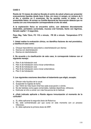 CASO 3

Rosita de 12 meses de edad es llevada al centro de salud urbano por presentar
evacuaciones líquidas desde hace 2 días, sin moco ni sangre, en número de 5
al día, y vómitos en 2 ocasiones. No ha querido comer ni beber, ni ha
presentado fiebre. Al revisar su Cartilla Nacional de Vacunación detecta que no
cuenta con una inmunización correspondiente al año de edad.

A la exploración física se encuentra activa, con abdomen discretamente
distendido, peristalsis aumentada, mucosa oral húmeda, llanto con lágrimas,
llenado capilar < 2 segundos.

Peso 9kg, Talla 72cm, FC 110 x minuto, FR 28 x minuto Temperatura 37°C
axilar.

1. Usted realiza la evaluación clínica, no identifica factores de mal pronóstico,
y clasifica el caso como:

a. Choque hipovolémico secundario a deshidratación por diarrea
b. Diarrea con deshidratación
c. Diarrea sin deshidratación

2. De acuerdo a la clasificación de este caso, le corresponde tratarse con el
siguiente manejo:

a.   Plan A de hidratación oral
b.   Plan A de hidratación oral e iniciar antieméticos
c.   Plan B de hidratación oral
d.   Plan B de hidratación oral e iniciar antieméticos
e.   Plan C de hidratación


3. Las siguientes oraciones describen el tratamiento que eligió, excepto:

a.   Ofrecer más líquidos de lo usual.
b.   Suspender la ingesta de leche.
c.   Dar 150ml de Vida Suero Oral tras cada evacuación o vómito.
d.   No dar bebidas como jugos comerciales, bebidas deportivas, refrescos.
e.   Estimular al niño a comer con más frecuencia de lo habitual.

4. ¿Está indicado aplicarle a Rosita alguna inmunización al momento de la
consulta?

a. Sí, debe aplicarse la segunda dosis de Rotavirus.
b. No, está contraindicado por que cursa en este momento con un proceso
   infeccioso.
c. Sí, debe aplicarse la primera dosis de SRP.




                                                                             110
 
