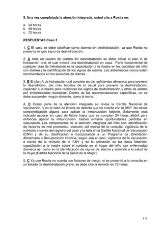5. Una vez completada la atención integrada, usted cita a Rosita en:

a. 24 horas
b. 48 horas
c. 72 horas

RESPUESTAS Caso 3

1. C El caso se debe clasificar como diarrea sin deshidratación, ya que Rosita no
presenta ningún signo de deshidratación.

2. A Ante un cuadro de diarrea sin deshidratación se debe iniciar el plan A de
hidratación oral, el cual evitará una deshidratación en casa. Parte fundamental de
cualquier plan de hidratación es la capacitación a la madre en los cuidados del niño
con diarrea y la identificación de los signos de alarma. Los antieméticos nunca están
recomendados en los episodios de diarrea.

3. B El plan A de hidratación oral consiste en dar suficientes alimentos para prevenir
la desnutrición, dar más bebidas de lo usual para prevenir la deshidratación,
capacitar a la madre para reconocer los signos de deshidratación y otros de alarma
por enfermedades diarreicas. Dentro de las recomendaciones específicas, no se
debe suspender ningún alimento, como la leche.

4. C Como parte de la atención integrada se revisa la Cartilla Nacional de
Vacunación, y en el caso de Rosita se detecta que no cuenta con la SRP. No existe
contraindicación alguna para aplicar la inmunización faltante. Solamente está
indicado esperar en caso de fiebre hasta que se cumplan 24 horas afebril para
entonces aplicar la inmunización. Deben evitarse oportunidades perdidas en
vacunación. Los componentes de la atención integrada del niño son: identificación
de factores de mal pronóstico, atención del motivo de la consulta, vigilancia de la
nutrición a través del registro del peso y la talla en la Cartilla Nacional de Vacunación
(CNV) y de su clasificación e incorporación a un Programa de Orientación
Alimentaria o Recuperación Nutricia, según sea el caso, vigilancia de la vacunación
a través de la revisión de la CNV y de la aplicación de las dosis faltantes,
capacitación a la madre sobre el cuidado en el hogar del niño con enfermedad
diarreica así como en la identificación de signos de alarma y atención a la salud de
la mujer (Cartilla Nacional de la Salud de la Mujer).

5. C Ya que Rosita no cuenta con factores de riesgo, ni se presentó a la consulta en
un estado de deshidratación grave, se debe citar a revisión en 72 horas.




                                                                                     111
 