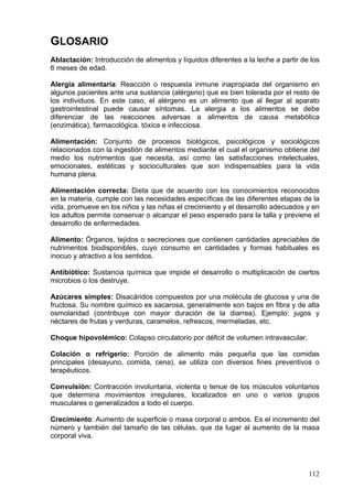 GLOSARIO
Ablactación: Introducción de alimentos y líquidos diferentes a la leche a partir de los
6 meses de edad.

Alergia alimentaria: Reacción o respuesta inmune inapropiada del organismo en
algunos pacientes ante una sustancia (alérgeno) que es bien tolerada por el resto de
los individuos. En este caso, el alérgeno es un alimento que al llegar al aparato
gastrointestinal puede causar síntomas. La alergia a los alimentos se debe
diferenciar de las reacciones adversas a alimentos de causa metabólica
(enzimática), farmacológica, tóxica e infecciosa.

Alimentación: Conjunto de procesos biológicos, psicológicos y sociológicos
relacionados con la ingestión de alimentos mediante el cual el organismo obtiene del
medio los nutrimentos que necesita, así como las satisfacciones intelectuales,
emocionales, estéticas y socioculturales que son indispensables para la vida
humana plena.

Alimentación correcta: Dieta que de acuerdo con los conocimientos reconocidos
en la materia, cumple con las necesidades específicas de las diferentes etapas de la
vida, promueve en los niños y las niñas el crecimiento y el desarrollo adecuados y en
los adultos permite conservar o alcanzar el peso esperado para la talla y previene el
desarrollo de enfermedades.

Alimento: Òrganos, tejidos o secreciones que contienen cantidades apreciables de
nutrimentos biodisponibles, cuyo consumo en cantidades y formas habituales es
inocuo y atractivo a los sentidos.

Antibiótico: Sustancia química que impide el desarrollo o multiplicación de ciertos
microbios o los destruye.

Azúcares simples: Disacáridos compuestos por una molécula de glucosa y una de
fructosa. Su nombre químico es sacarosa, generalmente son bajos en fibra y de alta
osmolaridad (contribuye con mayor duración de la diarrea). Ejemplo: jugos y
néctares de frutas y verduras, caramelos, refrescos, mermeladas, etc.

Choque hipovolémico: Colapso circulatorio por déficit de volumen intravascular.

Colación o refrigerio: Porción de alimento más pequeña que las comidas
principales (desayuno, comida, cena), se utiliza con diversos fines preventivos o
terapéuticos.

Convulsión: Contracción involuntaria, violenta o tenue de los músculos voluntarios
que determina movimientos irregulares, localizados en uno o varios grupos
musculares o generalizados a todo el cuerpo.

Crecimiento: Aumento de superficie o masa corporal o ambos. Es el incremento del
número y también del tamaño de las células, que da lugar al aumento de la masa
corporal viva.




                                                                                   112
 