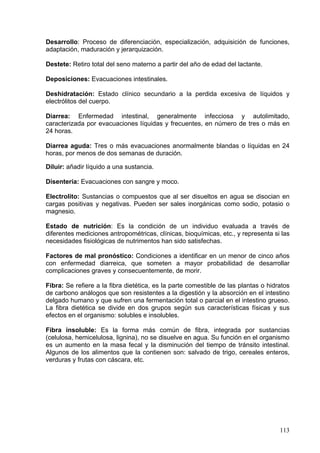 Desarrollo: Proceso de diferenciación, especialización, adquisición de funciones,
adaptación, maduración y jerarquización.

Destete: Retiro total del seno materno a partir del año de edad del lactante.

Deposiciones: Evacuaciones intestinales.

Deshidratación: Estado clínico secundario a la perdida excesiva de líquidos y
electrólitos del cuerpo.

Diarrea: Enfermedad intestinal, generalmente infecciosa y autolimitado,
caracterizada por evacuaciones líquidas y frecuentes, en número de tres o más en
24 horas.

Diarrea aguda: Tres o más evacuaciones anormalmente blandas o líquidas en 24
horas, por menos de dos semanas de duración.

Diluir: añadir líquido a una sustancia.

Disentería: Evacuaciones con sangre y moco.

Electrolito: Sustancias o compuestos que al ser disueltos en agua se disocian en
cargas positivas y negativas. Pueden ser sales inorgánicas como sodio, potasio o
magnesio.

Estado de nutrición: Es la condición de un individuo evaluada a través de
diferentes mediciones antropométricas, clínicas, bioquímicas, etc., y representa si las
necesidades fisiológicas de nutrimentos han sido satisfechas.

Factores de mal pronóstico: Condiciones a identificar en un menor de cinco años
con enfermedad diarreica, que someten a mayor probabilidad de desarrollar
complicaciones graves y consecuentemente, de morir.

Fibra: Se refiere a la fibra dietética, es la parte comestible de las plantas o hidratos
de carbono análogos que son resistentes a la digestión y la absorción en el intestino
delgado humano y que sufren una fermentación total o parcial en el intestino grueso.
La fibra dietética se divide en dos grupos según sus características físicas y sus
efectos en el organismo: solubles e insolubles.

Fibra insoluble: Es la forma más común de fibra, integrada por sustancias
(celulosa, hemicelulosa, lignina), no se disuelve en agua. Su función en el organismo
es un aumento en la masa fecal y la disminución del tiempo de tránsito intestinal.
Algunos de los alimentos que la contienen son: salvado de trigo, cereales enteros,
verduras y frutas con cáscara, etc.




                                                                                    113
 