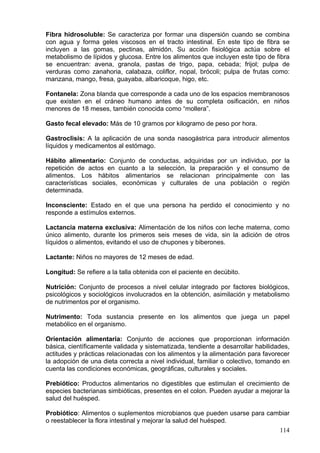 Fibra hidrosoluble: Se caracteriza por formar una dispersión cuando se combina
con agua y forma geles viscosos en el tracto intestinal. En este tipo de fibra se
incluyen a las gomas, pectinas, almidón. Su acción fisiológica actúa sobre el
metabolismo de lípidos y glucosa. Entre los alimentos que incluyen este tipo de fibra
se encuentran: avena, granola, pastas de trigo, papa, cebada; frijol; pulpa de
verduras como zanahoria, calabaza, coliflor, nopal, brócoli; pulpa de frutas como:
manzana, mango, fresa, guayaba, albaricoque, higo, etc.

Fontanela: Zona blanda que corresponde a cada uno de los espacios membranosos
que existen en el cráneo humano antes de su completa osificación, en niños
menores de 18 meses, también conocida como “mollera”.

Gasto fecal elevado: Más de 10 gramos por kilogramo de peso por hora.

Gastroclisis: A la aplicación de una sonda nasogástrica para introducir alimentos
líquidos y medicamentos al estómago.

Hábito alimentario: Conjunto de conductas, adquiridas por un individuo, por la
repetición de actos en cuanto a la selección, la preparación y el consumo de
alimentos. Los hábitos alimentarios se relacionan principalmente con las
características sociales, económicas y culturales de una población o región
determinada.

Inconsciente: Estado en el que una persona ha perdido el conocimiento y no
responde a estímulos externos.

Lactancia materna exclusiva: Alimentación de los niños con leche materna, como
único alimento, durante los primeros seis meses de vida, sin la adición de otros
líquidos o alimentos, evitando el uso de chupones y biberones.

Lactante: Niños no mayores de 12 meses de edad.

Longitud: Se refiere a la talla obtenida con el paciente en decúbito.

Nutrición: Conjunto de procesos a nivel celular integrado por factores biológicos,
psicológicos y sociológicos involucrados en la obtención, asimilación y metabolismo
de nutrimentos por el organismo.

Nutrimento: Toda sustancia presente en los alimentos que juega un papel
metabólico en el organismo.

Orientación alimentaria: Conjunto de acciones que proporcionan información
básica, científicamente validada y sistematizada, tendiente a desarrollar habilidades,
actitudes y prácticas relacionadas con los alimentos y la alimentación para favorecer
la adopción de una dieta correcta a nivel individual, familiar o colectivo, tomando en
cuenta las condiciones económicas, geográficas, culturales y sociales.

Prebiótico: Productos alimentarios no digestibles que estimulan el crecimiento de
especies bacterianas simbióticas, presentes en el colon. Pueden ayudar a mejorar la
salud del huésped.

Probiótico: Alimentos o suplementos microbianos que pueden usarse para cambiar
o reestablecer la flora intestinal y mejorar la salud del huésped.
                                                                          114
 
