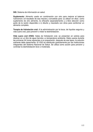 SIS: Sistema de información en salud.

Suplemento: Alimento usado en combinación con otro para mejorar el balance
nutricional o el resultado de esa mezcla y concebido para: a) utilizar sin diluir, como
suplemento de otro alimento, b) ofrecerlo separadamente y a libre elección como
parte de la ración disponible o c) diluirlo y mezclarlo con otros para conformar un
alimento completo.

Terapia de hidratación oral: A la administración por la boca, de líquidos seguros y
vida suero oral, para prevenir o tratar la deshidratación.

Vida suero oral (VSO): Sales de hidratación oral, se presentan en sobres para
disolver en un litro de agua hervida y a temperatura ambiente. Debe usarse durante
las primeras 24 horas siguientes a su preparación, después de ese lapso, la solución
sobrante debe desecharse. El VSO es distribuido gratuitamente por las instituciones
integrantes del Sistema Nacional de Salud. Se utiliza como acción para prevenir y
controlar la deshidratación leve o moderada.




                                                                                   115
 