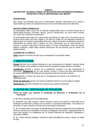 ANEXO 5
INSTRUCTIVO “AUTOPSIA VERBAL DE DEFUNCIÓN POR ENFERMEDAD DIARREICA.
             ENTREVISTA PARA EL RESPONSABLE DEL MENOR”

DESCRIPCIÓN.
Esta cédula fue diseñada para que el entrevistador obtenga información de la madre o
responsable que estuvo al cuidado del menor en los momentos previos a la defunción.

INSTRUCCIÓNES GENERALES.
El entrevistador debe contar con el material indispensable para el correcto llenado de la
cédula (tabla de apoyo, formatos, lápices, goma y sacapuntas), así como llevar consigo
una copia del certificado de defunción.
El entrevistador debe seguir las instrucciones específicas de cada rubro, procurando que el
vaciado de los datos sea claro, legible y con letra de molde. En las preguntas abiertas se
debe permitir a la madre o responsable del menor relatar los hechos acontecidos durante la
enfermedad de manera libre y natural. Es muy importante que el entrevistador no
sugiera o acepte respuestas condicionadas. El buen entrevistador, debe ser atento,
inspirar confianza y debe saber obtener información de una persona que ha sufrido una
pérdida familiar.
LLENADO DE LA CÉDULA.
Folio. Registre el número de folio que le corresponde a la autopsia verbal.


I. IDENTIFICACIÓN
Estado. Nombre de la entidad federativa a que corresponde la localidad. Además anote
con dos dígitos en las casillas, el número que le corresponde según listado en el estado.
Jurisdicción. Nombre y número de la jurisdicción sanitaria a la que corresponde la
información. Delegación. En su caso señale, nombre y número del área administrativa
de responsabilidad de la institución de seguridad social que levanta la cédula.
Zona. Nombre y número de zona que le corresponde de acuerdo a la institución de
seguridad social.
Fecha de Aplicación. Anote con números arábigos la fecha en que se aplica la cédula.
Realizada por. Nombre completo de la persona que realiza la entrevista.


II. DATOS DEL CERTIFICADO DE DEFUNCIÓN
Anote los datos que contiene el certificado de defunción y verifíquelos con el
   informante.

1.- Nombre y apellidos del niño(a) fallecido(a).
2.- Domicilio: por calle, número, colonia, sección o barrio que reportó el informante en el
certificado de defunción (verifique con la madre o la persona entrevistada, si los datos son
correctos, en caso contrario al reverso de la hoja haga la aclaración).
3 – 4.- Corresponden a los datos de identificación del domicilio habitual del menor fallecido,
nombre y número de la localidad y municipio (o delegación, para el D.F.) respectivamente, la
clave será acorde a lo establecido por el Instituto Nacional de Geografía, Estadística e
Informática (INEGI)
5 – 6 .- Utilice números arábigos, anotando la edad del fallecido en años y meses, la casilla
de días


                                                                                          131
 