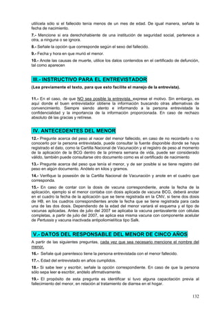 utilícela sólo si el fallecido tenía menos de un mes de edad. De igual manera, señale la
fecha de nacimiento.
7.- Mencione si era derechohabiente de una institución de seguridad social, pertenece a
otra, a ninguna o se ignora.
8.- Señale la opción que corresponde según el sexo del fallecido.
9.- Fecha y hora en que murió el menor.
10.- Anote las causas de muerte, utilice los datos contenidos en el certificado de defunción,
tal como aparecen


III.- INSTRUCTIVO PARA EL ENTREVISTADOR
(Lea previamente el texto, para que esto facilite el manejo de la entrevista).

11.- En el caso, de que NO sea posible la entrevista, exprese el motivo. Sin embargo, es
aquí donde el buen entrevistador obtiene la información buscando otras alternativas de
convencimiento. Siempre siendo atento e informando a la persona entrevistada la
confidencialidad y la importancia de la información proporcionada. En caso de rechazo
absoluto dé las gracias y retírese.


IV. ANTECEDENTES DEL MENOR
12.- Pregunte acerca del peso al nacer del menor fallecido, en caso de no recordarlo o no
conocerlo por la persona entrevistada, puede consultar la fuente disponible donde se haya
registrado el dato, como la Cartilla Nacional de Vacunación y el registro de peso al momento
de la aplicación de la BCG dentro de la primera semana de vida, puede ser considerado
válido, también puede consultarse otro documento como es el certificado de nacimiento
13.- Pregunte acerca del peso que tenía el menor, y de ser posible si se tiene registro del
peso en algún documento. Anótelo en kilos y gramos.
14.- Verifique la posesión de la Cartilla Nacional de Vacunación y anote en el cuadro que
corresponda.
15.- En caso de contar con la dosis de vacuna correspondiente, anote la fecha de la
aplicación, ejemplo si el menor contaba con dosis aplicada de vacuna BCG, deberá anotar
en el cuadro la fecha de la aplicación que se tiene registrada en la CNV, si tiene dos dosis
de HB, en los cuadros correspondientes anote la fecha que se tiene registrada para cada
una de las dos dosis. Dependiendo de la edad del menor variará el esquema y el tipo de
vacunas aplicadas. Antes de julio del 2007 se aplicaba la vacuna pentavalente con células
completas, a partir de julio del 2007, se aplica esa misma vacuna con componente acelular
de Pertussis y vacuna inactivada antipoliomielítica tipo Salk.


V.- DATOS DEL RESPONSABLE DEL MENOR DE CINCO AÑOS
A partir de las siguientes preguntas, cada vez que sea necesario mencione el nombre del
menor.
16.- Señale qué parentesco tiene la persona entrevistada con el menor fallecido.
17.-. Edad del entrevistado en años cumplidos.
18.- Si sabe leer y escribir, señale la opción correspondiente. En caso de que la persona
sólo sepa leer o escribir, anótelo afirmativamente.
19.- El propósito de esta pregunta es identificar si tuvo alguna capacitación previa al
fallecimiento del menor, en relación al tratamiento de diarrea en el hogar.


                                                                                         132
 