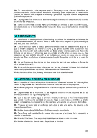 20.- En caso afirmativo, a la pregunta anterior. Esta pregunta se orienta a identificar en
donde (consultorio, clínica o centro de salud u hospital) y quien proporcionó la capacitación
(médico, no médico, otro). Registre el nombre y lugar donde se puede localizar a la persona
que dio la capacitación.
21.- La pregunta esta orientada a detectar si algún hermano del fallecido murió cuando
era menor de cinco años.
22.- Mencione el tiempo en días, horas y/o minutos que emplea la persona entrevistada,
para trasladarse por el medio habitual de transporte, de su casa al consultorio o clínica más
cercana.



VI. PADECIMIENTO
23.- Para iniciar la descripción de cómo inicio y ocurrieron las molestias o síntomas de
la enfermedad diarreica, se necesita saber la fecha de cuándo empezó su padecimiento por
año, mes, día, hora y minutos.
24.- Lea el texto que tiene la cédula para solicitar los datos del padecimiento. Espere a
que la madre responda de manera natural y de propio cuenta cómo sucedieron las
cosas. La información del padecimiento se debe anotar cronológicamente haciendo
énfasis en los signos y síntomas que presentaba el niño antes de cada una de las
ocasiones en que solicito atención y las indicaciones dadas en cada una de dichas
atenciones. Si es insuficiente el espacio para describir los datos, continúe al reverso de
la hoja.
25.- La verificación de los signos en ésta pregunta, servirá para aclarar la fecha de
inicio y días de duración.
26.- Anote cuántas evacuaciones diarreicas tuvo en las primeras 24 horas de iniciado el
padecimiento y también en las últimas 24 horas antes del fallecimiento.
27.-Aquí anote cuántos días, horas y minutos en total duró su enfermedad.


VII.- ATENCIÓN RECIBIDA EN SU HOGAR
28.- La pregunta se orienta a identificar si fue atendido primero en su casa. En caso negativo
pase a la pregunta 40. En caso afirmativo continúe con la secuencia de preguntas.
29-30.- Estas preguntas son para identificar si la madre dejó en ayuno al niño por más de 4
horas.
31.- Dependiendo de la respuesta. Si es negativa continúe con la pregunta 37. Si es
afirmativa continúe las siguientes preguntas.
32.- Que le diga en cuánta agua lo preparó, de ser posible que le muestre el recipiente
que utilizó y verifique la cantidad preparada, haga la conversión a mililitros y anote
según corresponda. Es necesario que lleve consigo un depósito con unidades de medida.
33.- Pregunte si vació todo el contenido del sobre o sólo una parte. De acuerdo a la
respuesta especifique.
34.- Señale si además del Vida Suero Oral le agrego otro ingrediente.
35.- Especifique qué cantidad le dio, puede interrogar por el sobrante de lo preparado y
calcular lo que le dio.
36.- Si le dio Vida Suero Oral pregunte y especifique de acuerdo a las opciones.
37.- Señale si le dio otro tipo de suero. Especifique el nombre.




                                                                                          133
 
