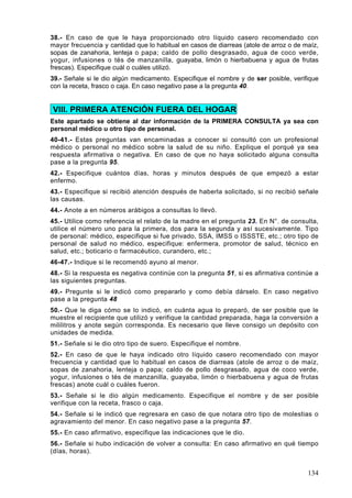 38.- En caso de que le haya proporcionado otro líquido casero recomendado con
mayor frecuencia y cantidad que lo habitual en casos de diarreas (atole de arroz o de maíz,
sopas de zanahoria, lenteja o papa; caldo de pollo desgrasado, agua de coco verde,
yogur, infusiones o tés de manzanilla, guayaba, limón o hierbabuena y agua de frutas
frescas). Especifique cuál o cuáles utilizó.
39.- Señale si le dio algún medicamento. Especifique el nombre y de ser posible, verifique
con la receta, frasco o caja. En caso negativo pase a la pregunta 40.


VIII. PRIMERA ATENCIÓN FUERA DEL HOGAR
Este apartado se obtiene al dar información de la PRIMERA CONSULTA ya sea con
personal médico u otro tipo de personal.
40-41.- Estas preguntas van encaminadas a conocer si consultó con un profesional
médico o personal no médico sobre la salud de su niño. Explique el porqué ya sea
respuesta afirmativa o negativa. En caso de que no haya solicitado alguna consulta
pase a la pregunta 95.
42.- Especifique cuántos días, horas y minutos después de que empezó a estar
enfermo.
43.- Especifique si recibió atención después de haberla solicitado, si no recibió señale
las causas.
44.- Anote a en números arábigos a consultas lo llevó.
45.- Utilice como referencia el relato de la madre en el pregunta 23. En N°. de consulta,
utilice el número uno para la primera, dos para la segunda y así sucesivamente. Tipo
de personal: médico, especifique si fue privado, SSA, IMSS o ISSSTE, etc.; otro tipo de
personal de salud no médico, especifique: enfermera, promotor de salud, técnico en
salud, etc.; boticario o farmacéutico, curandero, etc.;
46-47.- Indique si le recomendó ayuno al menor.
48.- Si la respuesta es negativa continúe con la pregunta 51, si es afirmativa continúe a
las siguientes preguntas.
49.- Pregunte si le indicó como prepararlo y como debía dárselo. En caso negativo
pase a la pregunta 48
50.- Que le diga cómo se lo indicó, en cuánta agua lo preparó, de ser posible que le
muestre el recipiente que utilizó y verifique la cantidad preparada, haga la conversión a
mililitros y anote según corresponda. Es necesario que lleve consigo un depósito con
unidades de medida.
51.- Señale si le dio otro tipo de suero. Especifique el nombre.
52.- En caso de que le haya indicado otro líquido casero recomendado con mayor
frecuencia y cantidad que lo habitual en casos de diarreas (atole de arroz o de maíz,
sopas de zanahoria, lenteja o papa; caldo de pollo desgrasado, agua de coco verde,
yogur, infusiones o tés de manzanilla, guayaba, limón o hierbabuena y agua de frutas
frescas) anote cuál o cuáles fueron.
53.- Señale si le dio algún medicamento. Especifique el nombre y de ser posible
verifique con la receta, frasco o caja.
54.- Señale si le indicó que regresara en caso de que notara otro tipo de molestias o
agravamiento del menor. En caso negativo pase a la pregunta 57.
55.- En caso afirmativo, especifique las indicaciones que le dio.
56.- Señale si hubo indicación de volver a consulta: En caso afirmativo en qué tiempo
(días, horas).


                                                                                       134
 