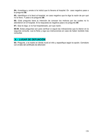 84.- Investigue y anote si le indicó que lo llevara al hospital. En caso negativo pase a
la pregunta 88.
85.- Identifique si lo llevó al hospital, en caso negativo que le diga la razón de por qué
no lo llevó. Y pase a la pregunta 88.
86.- Esta pregunta tiene la intención de conocer los motivos por los cuales no lo
atendieron en el hospital. Si la respuesta es negativa pase a la pregunta 88.
87.- Que le diga, si no fue hospitalizado, por que razón.
88-94. Estas preguntas son para verificar si siguió las indicaciones que le dieron en la
segunda consulta. Lea la Nota y siga sus instrucciones en caso de haber recibido más
consultas


X.- LUGAR DE DEFUNCIÓN
95.- Pregunte, a la madre en dónde murió el niño y especifique según la opción. Corrobore
con el dato del certificado de defunción




                                                                                      136
 