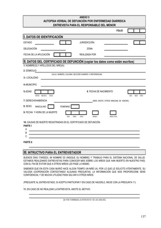 ANEXO 5
                    AUTOPSIA VERBAL DE DEFUNCIÓN POR ENFERMEDAD DIARREICA
                          ENTREVISTA PARA EL RESPONSABLE DEL MENOR
                                                                                                    FOLIO

I. DATOS DE IDENTIFICACIÓN
ESTADO                                                    JURISDICCIÓN:

DELEGACIÓN                                                         ZONA

FECHA DE LA APLICACIÓN                                    REALIZADA POR

II. DATOS DEL CERTIFICADO DE DEFUNCIÓN (copiar los datos como están escritos)
1. NOMBRE(S) Y APELLIDOS DEL NIÑO(A)

2. DOMICILIO
                            CALLE, NÚMERO, COLONIA, SECCIÓN 0 BARRIO, O REFERENCIAS
3.- LOCALIDAD

4.-MUNICIPIO

5.-EDAD                                                            6. FECHA DE NACIMIENTO
           AÑOS   MESES   DIAS                                                                                        DIA   MES AÑO

7. DERECHOHABIENCIA                                                       (IMSS. ISSSTE, OTROS, NINGUNA, SE IGNORA)

8. SEXO:   MASCULINO                 FEMENINO

9. FECHA Y HORA DE LA MUERTE
                                            DIA    MES     AÑO            HORA               MINUTOS

10. CAUSAS DE MUERTE REGISTRADAS EN EL CERTIFICADO DE DEFUNCIÓN
PARTE I
  A
  B
  C

PARTE II



III. INTRUCTIVO PARA EL ENTREVISTADOR
BUENOS DÍAS (TARDES). MI NOMBRE ES (INDIQUE SU NOMBRE) Y TRABAJO PARA EL SISTEMA NACIONAL DE SALUD.
ESTAMOS REALIZANDO ENTREVISTAS PARA CONOCER MÁS SOBRE LOS NIÑOS QUE HAN MUERTO EN NUESTRO PAÍS,
CON EL FIN DE EVITAR QUE A OTROS NIÑOS LES PASE LO MISMO.
SABEMOS QUE EN ESTA CASA MURIÓ HACE ALGÚN TIEMPO UN NIÑO (A), POR LO QUE LE SOLICITO ATENTAMENTE, SU
VALIOSA COOPERACIÓN CONTESTANDO ALGUNAS PREGUNTAS. LA INFORMACIÓN QUE NOS PROPORCIONE SERÁ
CONFIDENCIAL Y DE MUCHA UTILIDAD PARA SALVAR A OTROS NIÑOS

(PREGUNTE AL ENTREVISTADO, SI ACEPTA PARTICIPAR Y EN CASO DE HACERLO, INICIE CON LA PREGUNTA 11)
.
11. EN CASO DE NO REALIZAR LA ENTREVISTA, ANOTE EL MOTIVO:



                                        (DE POR TERMINADA LA ENTREVISTA Y DÉ LAS GRACIAS)




                                                                                                                                 137
 