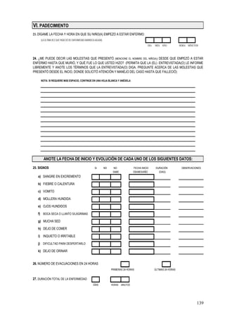 VI. PADECIMIENTO
23. DÍGAME LA FECHA Y HORA EN QUE SU NIÑO(A) EMPEZÓ A ESTAR ENFERMO:
     (LA ÚLTIMA VEZ QUE PADECIÓ DE ENFERMEDAD DIARREICA AGUDA)
                                                                                                 DIA   MES AÑO            HORA MINUTOS



24. ¿ME PUEDE DECIR LAS MOLESTIAS QUE PRESENTÓ (MENCIONE EL NOMBRE DEL NIÑO(A)) DESDE QUE EMPEZÓ A ESTAR
ENFERMO HASTA QUE MURIÓ, Y QUÉ FUE LO QUE USTED HIZO? (PERMITA QUE LA (EL) ENTREVISTADA(O) LE INFORME
LIBREMENTE Y ANOTE LOS TÉRMINOS QUE LA ENTREVISTADA(O) DIGA. PREGUNTE ACERCA DE LAS MOLESTIAS QUE
PRESENTÓ DESDE EL INCIO, DONDE SOLICITÓ ATENCIÓN Y MANEJO DEL CASO HASTA QUE FALLECIÓ)

     NOTA: SI REQUIERE MÁS ESPACIO, CONTINÚE EN UNA HOJA BLANCA Y ANÉXELA




       ANOTE LA FECHA DE INICIO Y EVOLUCIÓN DE CADA UNO DE LOS SIGUIENTES DATOS:
25. SIGNOS                                             SI        NO    NO             FECHA INICIO      DURACIÓN           OBSERVACIONES
                                                                       SABE           DÍA/MES/AÑO         (DIAS)
   a) SANGRE EN EXCREMENTO

   b) FIEBRE O CALENTURA

   c) VOMITO

   d) MOLLERA HUNDIDA

   e) OJOS HUNDIDOS

   f) BOCA SECA O LLANTO S/LÁGRIMAS

   g) MUCHA SED

   h) DEJO DE COMER

   i) INQUIETO O IRRITABLE

   j) DIFICULTAD PARA DESPERTARLO

   k) DEJO DE ORINAR


26. NÚMERO DE EVACUACIONES EN 24 HORAS
                                                                      PRIMERAS 24 HORAS                ÚLTIMAS 24 HORAS


27. DURACIÓN TOTAL DE LA ENFERMEDAD
                                                     DÍAS             HORAS MINUTOS




                                                                                                                                     139
 