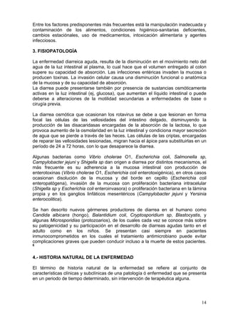 Entre los factores predisponentes más frecuentes está la manipulación inadecuada y
contaminación de los alimentos, condiciones higiénico-sanitarias deficientes,
cambios estaciónales, uso de medicamentos, intoxicación alimentaria y agentes
infecciosos.

3. FISIOPATOLOGÍA

La enfermedad diarreica aguda, resulta de la disminución en el movimiento neto del
agua de la luz intestinal al plasma, lo cual hace que el volumen entregado al colon
supere su capacidad de absorción. Las infecciones entéricas invaden la mucosa o
producen toxinas. La invasión celular causa una disminución funcional o anatómica
de la mucosa y de su capacidad de absorción.
La diarrea puede presentarse también por presencia de sustancias osmóticamente
activas en la luz intestinal (ej, glucosa), que aumentan el líquido intestinal o puede
deberse a alteraciones de la motilidad secundarias a enfermedades de base o
cirugía previa.

La diarrea osmótica que ocasionan los rotavirus se debe a que lesionan en forma
focal las células de las vellosidades del intestino delgado, disminuyendo la
producción de las disacaridasas encargadas de la absorción de la lactosa, lo que
provoca aumento de la osmolaridad en la luz intestinal y condiciona mayor secreción
de agua que se pierde a través de las heces. Las células de las criptas, encargadas
de reparar las vellosidades lesionadas, migran hacia el ápice para substituirlas en un
período de 24 a 72 horas, con lo que desaparece la diarrea.

Algunas bacterias como Vibrio cholerae O1, Escherichia coli, Salmonella sp,
Campylobacter jejuni y Shigella sp dan origen a diarrea por distintos mecanismos, el
más frecuente es su adherencia a la mucosa intestinal con producción de
enterotoxinas (Vibrio cholerae O1, Escherichia coli enterotoxigénica), en otros casos
ocasionan disolución de la mucosa y del borde en cepillo (Escherichia coli
enteropatógena), invasión de la mucosa con proliferación bacteriana intracelular
(Shigella sp y Escherichia coli enteroinvasora) o proliferación bacteriana en la lámina
propia y en los ganglios linfáticos mesentéricos (Campylobacter jejuni y Yersinia
enterocolitica).

Se han descrito nuevos gérmenes productores de diarrea en el humano como
Candida albicans (hongo), Balantidium coli, Cryptosporidium sp, Blastocystis, y
algunas Microsporidias (protozoarios), de los cuales cada vez se conoce más sobre
su patogenicidad y su participación en el desarrollo de diarreas agudas tanto en el
adulto como en los niños. Se presentan casi siempre en pacientes
inmunocomprometidos en los cuales el tratamiento antimicrobiano puede evitar
complicaciones graves que pueden conducir incluso a la muerte de estos pacientes.
6



4.- HISTORIA NATURAL DE LA ENFERMEDAD

El término de historia natural de la enfermedad se refiere al conjunto de
características clínicas y subclínicas de una patología ó enfermedad que se presenta
en un periodo de tiempo determinado, sin intervención de terapéutica alguna.




                                                                                    14
 