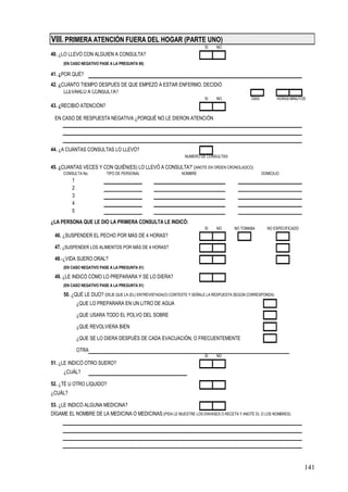 VIII. PRIMERA ATENCIÓN FUERA DEL HOGAR (PARTE UNO)
                                                                        SI    NO
40. ¿LO LLEVÓ CON ALGUIEN A CONSULTA?
     (EN CASO NEGATIVO PASE A LA PREGUNTA 95)

41. ¿POR QUÉ?
42. ¿CUÁNTO TIEMPO DESPUÉS DE QUE EMPEZÓ A ESTAR ENFERMO, DECIDIÓ
      LLEVARLO A CONSULTA?
                                                                        SI    NO               DÍAS           HORAS MINUTOS
43. ¿RECIBIÓ ATENCIÓN?

 EN CASO DE RESPUESTA NEGATIVA ¿PORQUÉ NO LE DIERON ATENCIÓN




44. ¿A CUÁNTAS CONSULTAS LO LLEVÓ?
                                                               NUMERO DE CONSULTAS

45. ¿CUANTAS VECES Y CON QUIÉN(ES) LO LLEVÓ A CONSULTA?' (ANOTE EN ORDEN CRONOLóGICO)
     CONSULTA No.         TIPO DE PERSONAL                   NOMBRE                                   DOMICILIO
         1
         2
         3
         4
         5
¿LA PERSONA QUE LE DIO LA PRIMERA CONSULTA LE INDICÓ:
                                                                        SI    NO      NO TOMABA         NO ESPECIFICADO
 46. ¿SUSPENDER EL PECHO POR MÁS DE 4 HORAS?

 47. ¿SUSPENDER LOS ALIMENTOS POR MÁS DE 4 HORAS?

 48.-¿VIDA SUERO ORAL?
     (EN CASO NEGATIVO PASE A LA PREGUNTA 51)

 49. ¿LE INDICÓ CÓMO LO PREPARARA Y SE LO DIERA?
     (EN CASO NEGATIVO PASE A LA PREGUNTA 51)

     50. ¿QUÉ LE DIJO? (DEJE QUE LA (EL) ENTREVISTADA(O) CONTESTE Y SEÑALE LA RESPUESTA SEGÚN CORRESPONDA)
             ¿QUE LO PREPARARA EN UN LITRO DE AGUA

             ¿QUE USARA TODO EL POLVO DEL SOBRE

             ¿QUE REVOLVIERA BIEN

             ¿QUE SE LO DIERA DESPUÉS DE CADA EVACUACIÓN, O FRECUENTEMENTE

             OTRA
                                                                        SI    NO
51. ¿LE INDICÓ OTRO SUERO?
     ¿CUÁL?

52. ¿TÉ U OTRO LÍQUIDO?
¿CUÁL?

53. ¿LE INDICÓ ALGUNA MEDICINA?
DÍGAME EL NOMBRE DE LA MEDICINA O MEDICINAS:(PIDA LE MUESTRE LOS ENVASES O RECETA Y ANOTE EL O LOS NOMBRES)




                                                                                                                          141
 