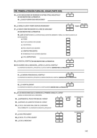 VIII. PRIMERA ATENCIÓN FUERA DEL HOGAR (PARTE DOS)
                                                                                                SI    NO
54. ¿LE DIO INDICACIONES DE REGRESAR SI NOTABA OTRA(S) MOLESTIA(S)?
     (EN CASO NEGATIVO PASE A LA PREGUNTA 57)

     55.- ¿CUÁLES FUERON ESAS INDICACIONES?

                                                                                                SI    NO              DIAS HORAS
56. ¿LE SEÑALÓ CUÁNTO TIEMPO DESPUÉS REGRESARA?                                                             TIEMPO
57. ¿LE INDICÓ CÓMO RECONOCER SI EL NIÑO SE AGRAVABA?
     (EN CASO NEGATIVO PASE A LA PREGUNTA 59)

     58. ¿QUÉ LE DIJO? (PERMITA A LA ENTREVISTADA(O) CONTESTAR LIBREMENTE Y SEÑALE, SI LE INDICÓ ALGUNO DE LOS
     DATOS SIGUIENTES)
           a) FIEBRE
           b) EVACUACIONES CON SANGRE
           c) SED INTENSA

           d) POCA INGESTA DE LÍQUIDOS
           e) VÓMITOS FRECUENTES
           f) NUMEROSAS EVACUACIONES LÍQUIDAS
           g) OTRA (ESPECIFIQUE)
                                                                                                SI    NO
59. ¿LO ENVIÓ AL HOSPITAL?(EN CASO NEGATIVO PASE A LA PREGUNTA 63)

60. DE ACUERDO CON LA INDICACIÓN, ¿USTED LO LLEVÓ AL HOSPITAL?
     SI LA RESPUESTA ES NEGATIVA, ¿POR QUÉ NO LO LLEVÓ AL HOSPITAL? (DESPUÉS PASE A LA PREGUNTA 63)



                                                                                                SI    NO
     61. ¿LE DIERON ATENCIÓN EN EL HOSPITAL?
     SI LA RESPUESTA ES NEGATIVA ¿POR QUÉ NO LE DIERON ATENCIÓN EN EL HOSPITAL? (DESPUÉS PASE A LA PREGUNTA 63)



                                                                                                SI    NO
     62. ¿LO HOSPITALIZARON?
     SI LA RESPUESTA ES NEGATIVA ¿POR QUÉ NO LO HOSPITALIZARON? (DESPUÉS PASE A LA PREGUNTA 63)



63. ¿DE LAS INDICACIONES QUE LE DIERON EN LA PRIMERA CONSULTA, USTED?
     ( MARQUE LAS INDICACIONES QUE LE MENCIONEN)
                                                                            SI    NO       NO TOMABA       NO ESPECIFICADO
 64. ¿SUSPENDIÓR EL PECHO POR MÁS DE 4 HORAS?

 65. ¿SUSPENDIÓ LOS ALIMENTOS POR MÁS DE 4 HORAS?

 66. ¿LE DIO EL VIDA SUERO ORAL COMO SE LO INDICARON
      EN LA CONSULTA?. SI LA RESPUESTA ES NEGATIVA ¿POR QUÉ NO?


                                                                            SI    NO                       NO ESPECIFICADO
 67. ¿LE DIO OTRO SUERO?

 68 ¿LE DIO EL TÉ U OTRO LÍQUIDO?

 69.- ¿LE DIO LA MEDICINA?




                                                                                                                             142
 