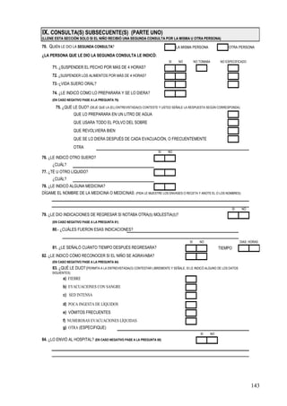 IX. CONSULTA(S) SUBSECUENTE(S) (PARTE UNO)
(LLENE ESTA SECCIÓN SOLO SI EL NIÑO RECIBIÓ UNA SEGUNDA CONSULTA POR LA MISMA U OTRA PERSONA)

70. QUIÉN LE DIO LA SEGUNDA CONSULTA?                                          LA MISMA PERSONA               OTRA PERSONA

¿LA PERSONA QUE LE DIO LA SEGUNDA CONSULTA LE INDICÓ:
                                                                          SI    NO          NO TOMABA    NO ESPECIFICADO
     71. ¿SUSPENDER EL PECHO POR MÁS DE 4 HORAS?
     72. ¿SUSPENDER LOS ALIMENTOS POR MÁS DE 4 HORAS?
     73.-¿VIDA SUERO ORAL?

     74. ¿LE INDICÓ CÓMO LO PREPARARA Y SE LO DIERA?
     (EN CASO NEGATIVO PASE A LA PREGUNTA 76)

       75. ¿QUÉ LE DIJO? (DEJE QUE LA (EL) ENTREVISTADA(O) CONTESTE Y USTED SEÑALE LA RESPUESTA SEGÚN CORRESPONDA)
                   QUE LO PREPARARA EN UN LITRO DE AGUA
                   QUE USARA TODO EL POLVO DEL SOBRE
                   QUE REVOLVIERA BIEN
                   QUE SE LO DIERA DESPUÉS DE CADA EVACUACIÓN, O FRECUENTEMENTE
                   OTRA
                                                                    SI    NO
76. ¿LE INDICÓ OTRO SUERO?
     ¿CUÁL?
77. ¿TÉ U OTRO LÍQUIDO?
     ¿CUÁL?
78. ¿LE INDICÓ ALGUNA MEDICINA?
DÍGAME EL NOMBRE DE LA MEDICINA O MEDICINAS: (PIDA LE MUESTRE LOS ENVASES O RECETA Y ANOTE EL O LOS NOMBRES)


                                                                                                                  SI    NO
79. ¿LE DIO INDICACIONES DE REGRESAR SI NOTABA OTRA(S) MOLESTIA(S)?
     (EN CASO NEGATIVO PASE A LA PREGUNTA 81)

     80.- ¿CUÁLES FUERON ESAS INDICACIONES?

                                                                                       SI      NO                      DIAS HORAS
     81. ¿LE SEÑALÓ CUÁNTO TIEMPO DESPUÉS REGRESARA?                                                     TIEMPO
82. ¿LE INDICÓ CÓMO RECONOCER SI EL NIÑO SE AGRAVABA?
     (EN CASO NEGATIVO PASE A LA PREGUNTA 84)
     83. ¿QUÉ LE DIJO? (PERMITA A LA ENTREVISTADA(O) CONTESTAR LIBREMENTE Y SEÑALE, SI LE INDICÓ ALGUNO DE LOS DATOS
     SIGUIENTES)
           a) FIEBRE
           b) EVACUACIONES CON SANGRE
           c) SED INTENSA

           d) POCA INGESTA DE LÍQUIDOS
           e) VÓMITOS FRECUENTES
           f) NUMEROSAS EVACUACIONES LÍQUIDAS
           g) OTRA (ESPECIFIQUE)
                                                                                               SI   NO
84. ¿LO ENVIÓ AL HOSPITAL? (EN CASO NEGATIVO PASE A LA PREGUNTA 88)




                                                                                                                             143
 