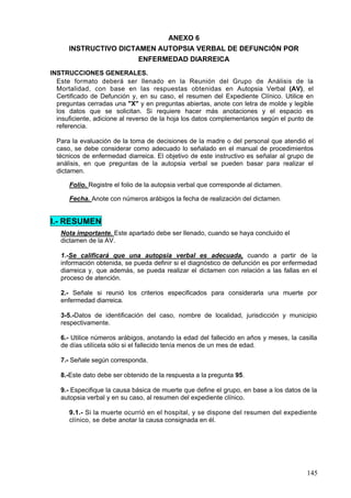 ANEXO 6
      INSTRUCTIVO DICTAMEN AUTOPSIA VERBAL DE DEFUNCIÓN POR
                       ENFERMEDAD DIARREICA
INSTRUCCIONES GENERALES.
  Este formato deberá ser llenado en la Reunión del Grupo de Análisis de la
  Mortalidad, con base en las respuestas obtenidas en Autopsia Verbal (AV), el
  Certificado de Defunción y, en su caso, el resumen del Expediente Clínico. Utilice en
  preguntas cerradas una "X" y en preguntas abiertas, anote con letra de molde y legible
  los datos que se solicitan. Si requiere hacer más anotaciones y el espacio es
  insuficiente, adicione al reverso de la hoja los datos complementarios según el punto de
  referencia.

  Para la evaluación de la toma de decisiones de la madre o del personal que atendió el
  caso, se debe considerar como adecuado lo señalado en el manual de procedimientos
  técnicos de enfermedad diarreica. El objetivo de este instructivo es señalar al grupo de
  análisis, en que preguntas de la autopsia verbal se pueden basar para realizar el
  dictamen.

      Folio. Registre el folio de la autopsia verbal que corresponde al dictamen.

      Fecha. Anote con números arábigos la fecha de realización del dictamen.


I.- RESUMEN
   Nota importante. Este apartado debe ser llenado, cuando se haya concluido el
   dictamen de la AV.

   1.-Se calificará que una autopsia verbal es adecuada, cuando a partir de la
   información obtenida, se pueda definir si el diagnóstico de defunción es por enfermedad
   diarreica y, que además, se pueda realizar el dictamen con relación a las fallas en el
   proceso de atención.

   2.- Señale si reunió los criterios especificados para considerarla una muerte por
   enfermedad diarreica.

   3-5.-Datos de identificación del caso, nombre de localidad, jurisdicción y municipio
   respectivamente.

   6.- Utilice números arábigos, anotando la edad del fallecido en años y meses, la casilla
   de días utilícela sólo si el fallecido tenía menos de un mes de edad.

   7.- Señale según corresponda.

   8.-Este dato debe ser obtenido de la respuesta a la pregunta 95.

   9.- Especifique la causa básica de muerte que define el grupo, en base a los datos de la
   autopsia verbal y en su caso, al resumen del expediente clínico.

      9.1.- Si la muerte ocurrió en el hospital, y se dispone del resumen del expediente
      clínico, se debe anotar la causa consignada en él.




                                                                                       145
 