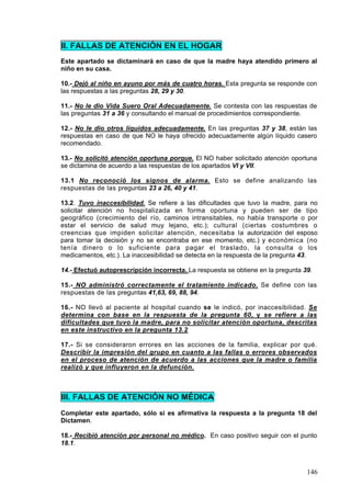 II. FALLAS DE ATENCIÓN EN EL HOGAR
Este apartado se dictaminará en caso de que la madre haya atendido primero al
niño en su casa.

10.- Dejó al niño en ayuno por más de cuatro horas. Esta pregunta se responde con
las respuestas a las preguntas 28, 29 y 30.

11.- No le dio Vida Suero Oral Adecuadamente. Se contesta con las respuestas de
las preguntas 31 a 36 y consultando el manual de procedimientos correspondiente.

12.- No le dio otros líquidos adecuadamente. En las preguntas 37 y 38, están las
respuestas en caso de que NO le haya ofrecido adecuadamente algún líquido casero
recomendado.

13.- No solicitó atención oportuna porque. El NO haber solicitado atención oportuna
se dictamina de acuerdo a las respuestas de los apartados VI y VII.

13.1 No reconoció los signos de alarma. Esto se define analizando las
respuestas de las preguntas 23 a 26, 40 y 41.

13.2. Tuvo inaccesibilidad. Se refiere a las dificultades que tuvo la madre, para no
solicitar atención no hospitalizada en forma oportuna y pueden ser de tipo
geográfico (crecimiento del río, caminos intransitables, no había transporte o por
estar el servicio de salud muy lejano, etc.); cultural (ciertas costumbres o
creencias que impiden solicitar atención, necesitaba la autorización del esposo
para tomar la decisión y no se encontraba en ese momento, etc.) y económica (no
tenía dinero o lo suficiente para pagar el traslado, la consulta o los
medicamentos, etc.). La inaccesibilidad se detecta en la respuesta de la pregunta 43.

14.- Efectuó autoprescrípción incorrecta. La respuesta se obtiene en la pregunta 39.

15.- NO administró correctamente el tratamiento indicado. Se define con las
respuestas de las preguntas 41,63, 69, 88, 94.

16.- NO llevó al paciente al hospital cuando se le indicó, por inaccesibilidad. Se
determina con base en la respuesta de la pregunta 60, y se refiere a las
dificultades que tuvo la madre, para no solicitar atención oportuna, descritas
en este instructivo en la pregunta 13.2

17.- Si se consideraron errores en las acciones de la familia, explicar por qué.
Describir la impresión del grupo en cuanto a las fallas o errores observados
en el proceso de atención de acuerdo a las acciones que la madre o familia
realizó y que influyeron en la defunción.



III. FALLAS DE ATENCIÓN NO MÉDICA
Completar este apartado, sólo si es afirmativa la respuesta a la pregunta 18 del
Dictamen.

18.- Recibió atención por personal no médico. En caso positivo seguir con el punto
18.1.



                                                                                  146
 