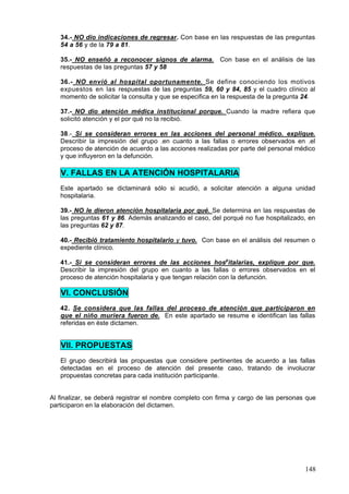 34.- NO dio indicaciones de regresar. Con base en las respuestas de las preguntas
   54 a 56 y de la 79 a 81.

   35.- NO enseñó a reconocer signos de alarma. Con base en el análisis de las
   respuestas de las preguntas 57 y 58

   36.- NO envió al hospital oportunamente. Se define conociendo los motivos
   expuestos en las respuestas de las preguntas 59, 60 y 84, 85 y el cuadro clínico al
   momento de solicitar la consulta y que se especifica en la respuesta de la pregunta 24.

   37.- NO dio atención médica institucional porque. Cuando la madre refiera que
   solicitó atención y el por qué no la recibió.

   38.- Sí se consideran errores en las acciones del personal médico. explique.
   Describir la impresión del grupo .en cuanto a las fallas o errores observados en .el
   proceso de atención de acuerdo a las acciones realizadas por parte del personal médico
   y que influyeron en la defunción.

   V. FALLAS EN LA ATENCIÓN HOSPITALARIA
   Este apartado se dictaminará sólo si acudió, a solicitar atención a alguna unidad
   hospitalaria.

   39.- NO le dieron atención hospitalaria por qué. Se determina en las respuestas de
   las preguntas 61 y 86. Además analizando el caso, del porqué no fue hospitalizado, en
   las preguntas 62 y 87.

   40.- Recibió tratamiento hospitalario y tuvo. Con base en el análisis del resumen o
   expediente clínico.

   41.- Si se consideran errores de las acciones hospitalarias, explique por que.
   Describir la impresión del grupo en cuanto a las fallas o errores observados en el
   proceso de atención hospitalaria y que tengan relación con la defunción.

   VI. CONCLUSIÓN
   42. Se considera que las fallas del proceso de atención que participaron en
   que el niño muriera fueron de. En este apartado se resume e identifican las fallas
   referidas en éste dictamen.


   VII. PROPUESTAS
   El grupo describirá las propuestas que considere pertinentes de acuerdo a las fallas
   detectadas en el proceso de atención del presente caso, tratando de involucrar
   propuestas concretas para cada institución participante.


Al finalizar, se deberá registrar el nombre completo con firma y cargo de las personas que
participaron en la elaboración del dictamen.




                                                                                      148
 