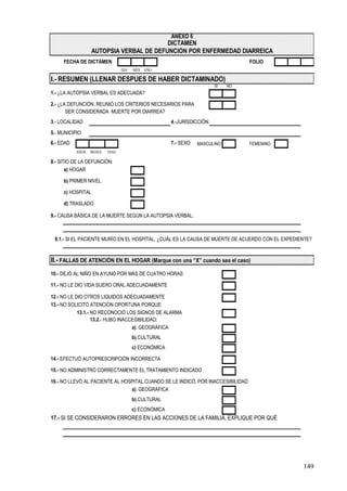 ANEXO 6
                                          DICTÁMEN
                   AUTOPSIA VERBAL DE DEFUNCIÓN POR ENFERMEDAD DIARREICA
     FECHA DE DICTÁMEN                                                             FOLIO
                                 DIA   MES AÑO

I.- RESUMEN (LLENAR DESPUES DE HABER DICTAMINADO)
                                                                        SI    NO
1.- ¿LA AUTOPSIA VERBAL ES ADECUADA?

2.- ¿LA DEFUNCIÓN, REUNIÓ LOS CRITERIOS NECESARIOS PARA
       SER CONSIDERADA MUERTE POR DIARREA?
3.- LOCALIDAD                                         4.-JURISDICCIÓN

5.- MUNICIPIO
6.- EDAD                                              7.- SEXO:   MASCULINO        FEMENINO
           AÑOS   MESES   DIAS

8.- SITIO DE LA DEFUNCIÓN:
       a) HOGAR

     b) PRIMER NIVEL

     c) HOSPITAL

     d) TRASLADO

9.- CAUSA BÁSICA DE LA MUERTE SEGÚN LA AUTOPSIA VERBAL:



 9.1.- SI EL PACIENTE MURÍO EN EL HOSPITAL, ¿CUÁL ES LA CAUSA DE MUERTE DE ACUERDO CON EL EXPEDIENTE?


II.- FALLAS DE ATENCIÓN EN EL HOGAR (Marque con una “X” cuando sea el caso)
10.- DEJÓ AL NIÑO EN AYUNO POR MÁS DE CUATRO HORAS

11.- NO LE DIO VIDA SUERO ORAL ADECUADAMENTE

12.- NO LE DIO OTROS LIQUIDOS ADECUADAMENTE
13.- NO SOLICITÓ ATENCIÓN OPORTUNA PORQUE:
            13.1.- NO RECONOCIÓ LOS SIGNOS DE ALARMA
                   13.2.- HUBO INACCESIBILIDAD:
                                    a). GEOGRÁFICA
                                       b).CULTURAL
                                       c) ECONÓMICA

14.- EFECTUÓ AUTOPRESCRIPCIÓN INCORRECTA

15.- NO ADMINISTRÓ CORRECTAMENTE EL TRATAMIENTO INDICADO

16.- NO LLEVÓ AL PACIENTE AL HOSPITAL CUANDO SE LE INDICÓ, POR INACCESIBILIDAD:
                                a). GEOGRÁFICA
                                       b).CULTURAL
                                       c) ECONÓMICA
17.- SI SE CONSIDERARON ERRORES EN LAS ACCIONES DE LA FAMILIA, EXPLIQUE POR QUÉ




                                                                                                 149
 