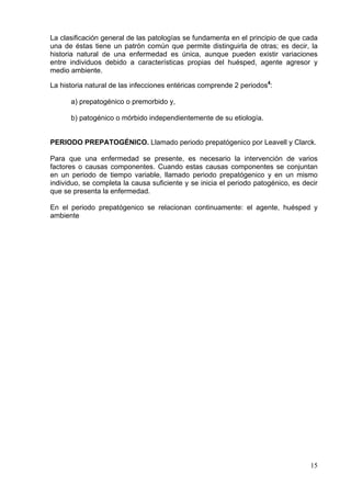 La clasificación general de las patologías se fundamenta en el principio de que cada
una de éstas tiene un patrón común que permite distinguirla de otras; es decir, la
historia natural de una enfermedad es única, aunque pueden existir variaciones
entre individuos debido a características propias del huésped, agente agresor y
medio ambiente.

La historia natural de las infecciones entéricas comprende 2 periodos4:

      a) prepatogénico o premorbido y,

      b) patogénico o mórbido independientemente de su etiología.


PERIODO PREPATOGÉNICO. Llamado periodo prepatógenico por Leavell y Clarck.

Para que una enfermedad se presente, es necesario la intervención de varios
factores o causas componentes. Cuando estas causas componentes se conjuntan
en un periodo de tiempo variable, llamado periodo prepatógenico y en un mismo
individuo, se completa la causa suficiente y se inicia el periodo patogénico, es decir
que se presenta la enfermedad.

En el periodo prepatógenico se relacionan continuamente: el agente, huésped y
ambiente




                                                                                   15
 