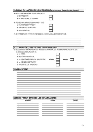 V.- FALLAS EN LA ATENCIÓN HOSPITALARIA (Tache con una X cuando sea el caso)
39.- NO LE DIERON ATENCIÓN HOSPITALARIA, PORQUE:
     a) SE LA NEGARON
     b) NO PUDO PAGAR LOS SERVICIOS

40.- RECIBIÓ TRATAMIENTO HOSPITALARIO Y TUVO:
      a) DIAGNÓSTICO INCORRECTO
     b) TRATAMIENTO INADECUADO
     b) ALTA PREMATURA

41.- SI CONSIDERARON ERRORES DE LAS ACCIONES HOSPITALARIAS, EXPLIQUE POR QUÉ:




VI.- CONCLUSIÓN (Tache con una X cuando sea el caso)
42.- SE CONSIDERA QUE LAS FALLAS DEL PROCESO DE ATENCIÓN, QUE INCIDIERON EN EL HECHO DE QUE
   EL NIÑO (A) MURIERA, FUERON DE:
     a) LA FAMILIA
     b) LA ATENCIÓN NO MÉDICA
     c) LA ATENCIÓN MÉDICA FUERA DEL HOSPITAL:      PÚBLICA             PRIVADA
     d) LA ATENCIÓN HOSPITALARIA
     e) NINGUNO DE LOS ANTERIORES


VII.- PROPUESTAS




NOMBRE, FIRMA Y CARGO DE LOS DICTAMINADORES:
                 NOMBRE                              FIRMA                          CARGO




                                                                                              151
 
