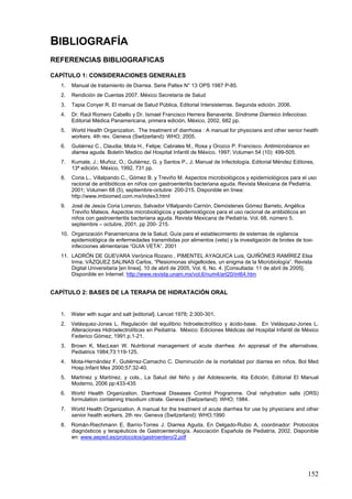 BIBLIOGRAFÍA
REFERENCIAS BIBLIOGRAFICAS

CAPÍTULO 1: CONSIDERACIONES GENERALES
   1.   Manual de tratamiento de Diarrea. Serie Paltex N° 13 OPS 1987 P-85.
   2.   Rendición de Cuentas 2007. México Secretaría de Salud
   3.   Tapia Conyer R. El manual de Salud Pública, Editorial Intersistemas. Segunda edición. 2006.
   4.   Dr. Raúl Romero Cabello y Dr. Ismael Francisco Herrera Benavente. Síndrome Diarreico Infeccioso.
        Editorial Médica Panamericana, primera edición, México, 2002, 682 pp.
   5.   World Health Organization. The treatment of diarrhoea : A manual for physicians and other senior health
        workers. 4th rev. Geneva (Switzerland): WHO; 2005.
   6.   Gutiérrez C., Claudia; Mota H., Felipe; Cabrales M., Rosa y Orozco P. Francisco. Antimicrobianos en
        diarrea aguda. Boletín Medico del Hospital Infantil de México. 1997; Volumen 54 (10): 499-505.
   7.   Kumate, J.; Muñoz, O.; Gutiérrez, G. y Santos P., J. Manual de Infectología. Editorial Méndez Editores,
        13ª edición, México, 1992, 731 pp.
   8.   Coria L., Villalpando C., Gómez B. y Treviño M. Aspectos microbiológicos y epidemiológicos para el uso
        racional de antibióticos en niños con gastroenteritis bacteriana aguda. Revista Mexicana de Pediatría.
        2001; Volumen 68 (5), septiembre-octubre: 200-215. Disponible en línea:
        http://www.imbiomed.com.mx/index3.html
   9.   José de Jesús Coria Lorenzo, Salvador Villalpando Carrión, Demóstenes Gómez Barreto, Angélica
        Treviño Mateos. Aspectos microbiológicos y epidemiológicos para el uso racional de antibióticos en
        niños con gastroenteritis bacteriana aguda. Revista Mexicana de Pediatría, Vol. 68, número 5,
        septiembre – octubre, 2001, pp 200- 215.
   10. Organización Panamericana de la Salud. Guía para el establecimiento de sistemas de vigilancia
       epidemiológica de enfermedades transmitidas por alimentos (veta) y la investigación de brotes de toxi-
       infecciones alimentarias “GUIA VETA”. 2001
   11. LADRÓN DE GUEVARA Verónica Rozano , PIMENTEL AYAQUICA Luis, QUIÑÓNES RAMÍREZ Elsa
       Irma, VÁZQUEZ SALINAS Carlos, “Plesiomonas shigelloides, un enigma de la Microbiología”. Revista
       Digital Universitaria [en línea]. 10 de abril de 2005, Vol. 6, No. 4. [Consultada: 11 de abril de 2005].
       Disponible en Internet: http://www.revista.unam.mx/vol.6/num4/art20/int64.htm


CAPÍTULO 2: BASES DE LA TERAPIA DE HIDRATACIÓN ORAL


   1.   Water with sugar and salt [editorial]. Lancet 1978; 2:300-301.
   2.   Velásquez-Jones L. Regulación del equilibrio hidroelectrolítico y ácido-base. En Velásquez-Jones L.
        Alteraciones Hidroelectrolíticas en Pediatría. México: Ediciones Médicas del Hospital Infantil de México
        Federico Gómez; 1991.p.1-21.
   3.   Brown K, MacLean W. Nutritional management of acute diarrhea: An appraisal of the alternatives.
        Pediatrics 1984;73:119-125.
   4.   Mota-Hernández F, Gutiérrez-Camacho C. Disminución de la mortalidad por diarrea en niños. Bol Med
        Hosp.Infant Mex 2000;57:32-40.
   5.   Martínez y Martínez. y cols., La Salud del Niño y del Adolescente, 4ta Edición, Editorial El Manual
        Moderno, 2006 pp:433-435
   6.   World Health Organization. Diarrhoeal Diseases Control Programme. Oral rehydration salts (ORS)
        formulation containing trisodium citrate. Geneva (Switzerland): WHO; 1984.
   7.   World Health Organization. A manual for the treatment of acute diarrhea for use by physicians and other
        senior health workers. 2th rev. Geneva (Switzerland): WHO;1990
   8.   Román-Riechmann E, Barrio-Torres J. Diarrea Aguda. En Delgado-Rubio A, coordinador: Protocolos
        diagnósticos y terapéuticos de Gastroenterología. Asociación Española de Pediatría, 2002. Disponible
        en: www.aeped.es/protocolos/gastroentero/2.pdf




                                                                                                             152
 