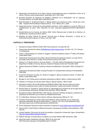 9.   Organización Panamericana de la Salud. Nuevas recomendaciones para el tratamiento clínico de la
        diarrea. Políticas y guías programáticas. Washington (DC): OPS; 2006.
   10. Sociedad Española de Urgencias de Pediatría. Utilización de la rehidratación oral en urgencias.
       Encuesta Nacional. An Pediatr (Barc) 2004;60(3):243-8
   11. Mota-Hernández F, Gutiérrez-Camacho C. Manejo efectivo de la diarrea en niños: módulo para curso-
       taller. Hospital Infantil de México Federico Gómez. 3ª ed. México (D.F.); 2000
   12. Valenzuela Carmen. Control de las enfermedades diarreicas. Como establecer un área de TRO en un
       establecimiento de salud. OPS. Disponible en línea: www.paho.org/Spanish/HCP/HCT/IMCI/AIEPI4-
       5.pdf
   13. Características de los insumos de Infancia 2008. Centro Nacional para la Salud de la Infancia y la
       Adolescencia. Secretaría de Salud. México.
   14. Ministerio de Salud. Manual de Normas Técnicas para el Manejo, Prevención y Control de La
       Enfermedad Diarreica Aguda y el Cólera. Lima Perú 1996.


CAPÍTULO 3: PREVENCIÓN

   1.   Secretaría de Salud. NOM-031-SSA2-1999, Para la atención a la salud del niño
   2.   Organización Mundial de la Salud. BFAN/Geneva Infant Feeding Action, Post Box 157, 1211 Geneva
        19, Switzerland)
   3.   Fulhan J. Breast feeding. En: Hendrix K, Duggan C. Manual of pediatric nutrition. 4th edition. BC Decker.
        United States 2005.
   4.   Organización Panamericana de la Salud. Semana Mundial de la lactancia materna: La mujer tiene lo
        que nadie puede ofrecerle a su bebe. Comunicado de prensa: EUA; 2006
   5.   Shealy K, Li R, Benton-Davis S, Grummer-Strawn L. The CDC Guide to Breastfeeding Interventions US
        Department of Health and Human Services. Centers for Disease Control and Prevention 2005
   6.   Instituto Nacional de Pediatría. Consenso mexicano de ablactación. Acta pediatr. 2004; 23 (Suppl 2):1-
        30
   7.   Organización Mundial de la Salud. Guiding Principles For Complementary Feeding of the Breastfeed
        Child 2006
                                                                                                    th
   8.   Furuta LR. Introduction of solids. En: Hendrix K, Duggan C. Manual of pediatric nutrition. 4 edition. BC
        Decker. United States 2005.
   9.   Bourges H, et al. Pautas para la orientación alimentaria en México. México: Instituto Danone 2004
   10. Feldman, E. Principios de nutrición clínica. México: Manual moderno; 1990:213-220
   11. Secretaría de Salud. Norma Oficial Mexicana NOM-043-SSA2-1999, Servicios básicos de salud.
       Promoción y educación para la salud en materia alimentaria. Criterios para brindar orientación.
   12. Serrano Sierra A, Toussaint G, García Aranda JA. Desventajas de la introducción de los jugos de frutas
       en la alimentación del lactante. Bol Med Hosp Infant Mex 1995;52:486-489
   13. Secretaría de Salud. NOM-093-SSA1-1994, Bienes y servicios. Prácticas de higiene y sanidad en la
       preparación de alimentos que se ofrecen en establecimientos fijos
   14. Dr. Felipe Mota. Hidratación Oral y Diarrea. Editores Interamericana 2000 pp 57, 145
   15. Victoriano Garza Almanza y Pedro César Cantú Martínez. Salud ambiental, con un enfoque de
       desarrollo sustentable. Revista de Salud Pública y _Nutrición. Vol 3 No.3 Julio-Septiembre 2002.
       http://www.respyn.uanl.mx/iii/3/ensayos/salud_ambiental.html
   16. Primer Diagnóstico Nacional de Salud ambiental y Ocupacional. www.cofepris.gob.mx/bv/libros/l31.pdf
   17. Álvarez Alva R. Salud Pública y Medicina Preventiva. Saneamiento del Medio. Manual Moderno 1995;
       168-176
   18. Jonatan Rapaport. Diccionario de Acción Humanitaria y cooperación al desarrollo. Agua y Saneamiento.
       http://dicc.hegoa.efaber.net/listar/mostrar/8
   19. Relación del agua, el saneamiento y la higiene con la salud. Boletín OMS, Noviembre. 2004
   20. Datos Nacionales. Estadísticas del Agua. INEGI 22 de marzo del
       2007.http://www.inegi.gob.mx/inegi/default.aspx?c=274&e=



                                                                                                             153
 