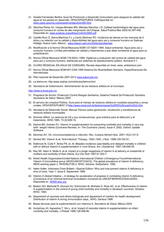 21. Giraldo Fernández Bertha. Guía De Promoción y Desarrollo Comunitario para asegurar la calidad del
    agua en los países en desarrollo. OPS/CEPIS/PUB/04.104Disponible en:
    www.cepis.opsoms.org/eswww/ventapub/ac490.html
22. Sánchez-Pérez HJ, Vargas-Morales MG, Méndez-Sánchez J D. Calidad bacteriológica del agua para
    consumo humano en zonas de alta marginación de Chiapas. Salud Publica Mex 2000;42:397-406.
    Disponible en: www.scielosp.org/pdf/spm/v42n5/3990.pdf
23. Castillo-Ruiz O, Sierra-Martínez FJ, y Cantú Martínez PC. Incidencia de diarrea en los menores de 5
    años y su relación con la calidad y disponibilidad del agua para uso y consumo humano en Sabinas
    Hidalgo, Nuevo León, México. www.respyn.uanl.mx/3/articulos/diarreas.
24. Modificación a la Norma Oficial Mexicana NOM-127-SSA1-1994, Salud ambiental. Agua para uso y
    consumo humano. Límites permisibles de calidad y tratamientos a que debe someterse el agua para su
    potabilización.
25. Norma Oficial Mexicana NOM-179-SSA1-1998, Vigilancia y evaluación del control de calidad del agua
    para uso y consumo humano, distribuida por sistemas de abastecimiento público. Numeral 4.1.
26. CLORO RESIDUAL EN AGUA DE CONSUMO. Revista disponible en línea: www. ambientum.com
27. Norma Oficial Mexicana NOM-001-CNA-1995 Sistema De Alcantarillado Sanitario. Especificaciones De
    Hermeticidad
28. Plan nacional de Desarrollo 2007-2012 www.salud.gob.mx
29. La letrina en: http:/www.arqhys.com/articulos/letrina.htm/
30. Secretaría de Gobernación. Administración de los residuos sólidos en el municipio.
http://www.e-local.gob.mx
31. Programa De Acción: Protección Contra Riesgos Sanitarios, Sistema Federal De Protección Sanitaria.
    Secretaría de Salud. México 2003
32. El servicio de Limpieza Pública. Guía para el manejo de residuos sólidos en ciudades pequeñas y zonas
    rurales. OPS/CEPIS/PUB/97.31http://www.resol.com.br/textos/manejo%20RS%20rurais%20(2).htm
33. Secretaría de Desarrollo Social. Manual Técnico sobre generación, recolección y transferencia de
    residuos sólidos municipales.
34. Sommer Alfred. La carencia de VA y sus consecuencias: guía práctica para la detección y el
    tratamiento. WHO 1995, 73 (5):609-19.
35. Darlow BA, Graham PJ. Vitamin A supplementation for preventing morbidity and mortality in very low
    birth weight infants (Cochrane Review). In: The Cochrane Library, Issue 4, 2002. Oxford: Update
    Software.
36. Sánchez ÁV. VA, inmunocompetencia e infección. Rev. Cubana Aliment Nutr. 2001;15(2):121-9
37. Semba RD. Vitamin A as "Anti-Infective" Therapy, 1920–1940. J Nutr. 1999;129:783-91.
38. Dollimore N, Cutts F, Binka FN, et. Al. Measles incidence case fatality and delayed mortality in children
    with or without vitamin A supplementation in rural Ghana. Am J Epidemiol. 1997;146:646-54.
39. Ray SK, Islam A, Molla A, et al. Impact of a single megadosis of vitamin A at delivery on breastmilk of
    mothers and morbidity of their infants. Eur Clin Nutr 1997;51:302-7.
40. World Health Organization/United Nations International Children´s Emergency Found/International
    Vitamin A Consultative group (WHO/UNICEF/IVACG). The global prevalence of vitamin A deficiency.
    MDIS working paper 2. WHO/NUT/95.3, WHO, Geneva, Switzerland, 1995.
41. Helen Keller. Indonesia Crisis Bulletin –Special Edition- Why and how prevent vitamin A deficiency in
    time of crisis. Year 1, Issue 6, September 1999.
42. Vitamin A Global Initiative – A strategy for acceleration of progress in combating vitamin A deficiency.
    (Consensus of an informal technical consultation convened by UNICEF/MI/WHO/CIDA/USAID).
    Disponible en WWW.who.org
43. Beaton GH, Martorell R, Aronson KJ, Edmonston B, McKabe G, Ross AC, et al. Effectiveness of vitamin
    A supplemntation in the control of young child morbidity and mortality in developin countries. Ginebra:
    WHO, 1993.
44. Department of vaccines and others biologicals and department of nutrition for health development.
    Distribution of vitamin A during immunization days,. WHO, Geneva 1998.
45. Bases técnicas para la suplementación con vitamina A. Secretaría de Salud, México 2004.
46. Humphrey JH, Agoestina T, Wu L, et al. Impact of neonatal vitamin A supplementation on infant
    morbidity and mortality. J Pediatr 1996;128:489-96.


                                                                                                           154
 