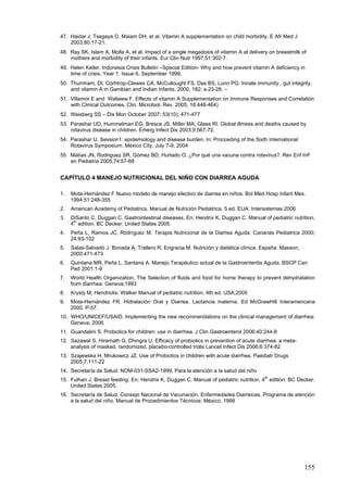47. Haidar J, Tsegaye D, Maiam DH, et al. Vitamin A supplementation on child morbidity. E Afr Med J
    2003;80:17-21.
48. Ray SK, Islam A, Molla A, et al. Impact of a single megadosis of vitamin A at delivery on breastmilk of
    mothers and morbidity of their infants. Eur Clin Nutr 1997;51:302-7.
49. Helen Keller. Indonesia Crisis Bulletin –Special Edition- Why and how prevent vitamin A deficiency in
    time of crisis. Year 1, Issue 6, September 1999.
50. Thurnham, DI, Corhtrop-Clewes CA, McCullought FS, Das BS, Lunn PG. Innate immunity , gut integrity,
    and vitamin A in Gambian and Indian Infants. 2000, 182: s-23-28. –
51. Villamor E and Wafaiew F. Effects of vitamin A Supplementation on Immune Responses and Correlation
    with Clinical Outcomes. Clin. Microbiol. Rev. 2005, 18:446-464)
52. Weisberg SS – Dis Mon October 2007; 53(10); 471-477
53. Parashar UD, Hummelman EG, Bresce JS, Miller MA, Glass RI. Global illmess and deaths caused by
    rotavirus disease in children. Emerg Infect Dis 2003;9:567-72.
54. Parashar U. Session1: epidemiology and disease burden. In; Procceding of the Sixth International
    Rotavirus Symposium. México City, July 7-9, 2004
55. Matías JN, Rodriguez SR, Gómez BD, Hurtado O. ¿Por qué una vacuna contra rotavirus?. Rev Enf InF
    en Pediatria 2005;74:57-68


CAPÍTULO 4 MANEJO NUTRICIONAL DEL NIÑO CON DIARREA AGUDA

1.   Mota-Hernández F Nuevo modelo de manejo efectivo de diarrea en niños. Bol Med Hosp Infant Mex.
     1994;51:248-355
2.   American Academy of Pediatrics. Manual de Nutrición Pediátrica. 5 ed. EUA: Intersistemas 2006
3.   DiSanto C, Duggan C. Gastrointestinal diseases. En: Hendrix K, Duggan C. Manual of pediatric nutrition.
      th
     4 edition. BC Decker. United States 2005.
4.   Peña L, Ramos JC, Rodríguez M. Terapia Nutricional de la Diarrea Aguda. Canarias Pediatrica 2000;
     24:93-102
5.   Salas-Salvadó J, Bonada A, Trallero R, Engracia M. Nutrición y dietética clínica. España: Masson;
     2000:471-473
6.   Quintana MR, Peña L, Santana A. Manejo Terapéutico actual de la Gastroenteritis Aguda. BSCP Can
     Ped 2001:1-9
7.   World Health Organization. The Selection of fluids and food for home therapy to prevent dehydratation
     from diarrhea: Geneva;1993
8.   Krysty M, Hendricks. Walker Manual of pediatric nutrition. 4th ed. USA;2005
9.   Mota-Hernández FR. Hidratación Oral y Diarrea. Lactancia materna. Ed McGrawHill Interamericana
     2000. P-57.
10. WHO/UNICEF/USAID. Implementing the new recommendations on the clinical management of diarrhea:
    Geneva; 2006
11. Guandalini S. Probiotics for children: use in diarrhea. J Clin Gastroenterol 2006;40:244-8
12. Sazawal S, Hiremath G, Dhingra U. Efficacy of probiotics in prevention of acute diarrhea: a meta-
    analysis of masked, randomized, placebo-controlled trials Lancet Infect Dis 2006;6:374-82
13. Szajewska H, Mrukowicz JZ. Use of Probiotics in children with acute diarrhea. Paediatr Drugs
    2005;7:111-22
14. Secretaría de Salud. NOM-031-SSA2-1999, Para la atención a la salud del niño
                                                                                       th
15. Fulhan J. Breast feeding. En: Hendrix K, Duggan C. Manual of pediatric nutrition. 4 edition. BC Decker.
    United States 2005.
16. Secretaría de Salud. Consejo Nacional de Vacunación. Enfermedades Diarreicas. Programa de atención
    a la salud del niño. Manual de Procedimientos Técnicos: México; 1998




                                                                                                          155
 