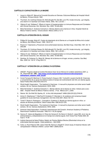 CAPÍTULO 5 CAPACITACIÓN A LA MADRE

  1.   Leyva Ls, Mota HF. Manual de Consulta Educativa en Diarreas. Ediciones Médicas del Hospital Infantil
       de México. Primera Edición 1994
  2.   Thurnham, DI, Corhtrop-Clewes CA, McCullought FS, Das BS, Lunn PG. Innate immunity , gut integrity,
       and vitamin A in Gambian and Indian Infants. 2000, 182: s-23-28. –
  3.   Villamor E and Wafaiew F. Effects of vitamin A Supplementation on Immune Responses and Correlation
       with Clinical Outcomes. Clin. Microbiol. Rev. 2005, 18:446-464)
  4.   Mota-Hernández,F. Gutierrez-Camacho,C. Manejo efectivo de la diarrea en niños. Hospital Infantil de
       México Federico Gómez. Tercera edición. México 2000 p-12-13


  CAPÍTULO 6 ATENCIÓN EN EL HOGAR.


  1.   Phillips M, Kumatej. Mota HF. Costos de tratamiento de la Diarrea en un hospital de Niños de la ciudad
       de México. Bol OfSanit Panam. 1990; 109:27-37.
  2.   Pizarro D. Tratamiento y Prevención de la enfermedad diarreica. Bol Med Hosp. Infant Méx 1991; 48: 10
       258-268
  3.   Thurnham, DI, Corhtrop-Clewes CA, McCullought FS, Das BS, Lunn PG. Innate immunity , gut integrity,
       and vitamin A in Gambian and Indian Infants. 2000, 182: s-23-28. –
  4.   Villamor E and Wafaiew F. Effects of vitamin A Supplementation on Immune Responses and Correlation
       with Clinical Outcomes. Clin. Microbiol. Rev. 2005, 18:446-464)
  5.   Gamboa, St, Gutierrez Cc, Mota Hfr. Manejo de la diarrea en el hogar, errores y aciertos. Gac.Med.
       Mex. 2006 Vol. 142 N° 4 Pag 309-313



  CAPÍTULO 7 ATENCIÓN EN LA CONSULTA EXTERNA


  1.   UNICEF. Progreso desde la Cumbre Mundial en favor de la Infancia (Un análisis estadístico) 2001. p.
       26. Disponible en: URL: http://www.unicef.org/spanish/specialsession/about/sgreport-
       pdf/sgreport_adapted_stats_sp.pdf
  2.   Corral-Terrazas M, Martínez H, Flores-Huerta S, Duque-L MX, Turnbull B, Levario-Carrillo M. Creencias
       y conocimientos de un grupo de médicos sobre el manejo de la alimentación del niño con diarrea aguda.
       Salud Publica Mex 2002;44(4):303-314.
  3.   World Health Organization. The treatment of diarrhoea : A manual for physicians and other senior health
       workers. 4th rev. Geneva (Switzerland): WHO; 2005.
  4.   Mota-Hernández F, Gutiérrez-Camacho C. Manejo efectivo de la diarrea en niños: módulo para curso-
       taller. Hospital Infantil de México Federico Gómez. 3ª ed. México (D.F.); 2000.
  5.   Steiner, MJ, De Walt DA, Byerley JS. Is this child dehydrated? JAMA 2004;291(22):2746-54.
  6.   Armon K; Stephenson T; MacFaul R; Eccleston P; Werneke U. An evidence and consensus based
       guideline for acute diarrhoea management. Arch Dis Child 2001; 85(2):132-141.
  7.   Tomé P, Reyes H, Rodríguez L, Guiscafré H, Gutiérrez G. Muerte por diarrea aguda en niños: un
       estudio de factores pronósticos. Salud Publica Mex 1996;38:227-235.
  8.   World Health Organization. The treatment of diarrhoea : A manual for physicians and other senior health
       workers. 4th rev. Geneva (Switzerland): WHO; 2005.
  9.   American Heart Association. Fundación Interamericana del Corazón. American Academy of Pediatrics.
       Reanimación Pediátrica Avanzada. 1998 P-6:1-16) Se agrego:
  10. García JF, Valera-de Magdaleno A, Pérez-de Cámara D, De Sierra X, Dávila E, López MG, et al. Uso de
      antimicrobianos y antiparasitarios en el manejo de la diarrea aguda. Arch Venez Puer Pediat 2003; 66
      Supl 2: 14-38
  11. Instituto Nacional de Salud Pública. Boletín de Práctica Médica Efectiva (Efectividad clínica en la
      enfermedad diarreica aguda - Edad pediátrica-). Abril 2006.
  12. Calva JJ, Ruiz-Palacios GM, López-Vidal AB, Ramos A, Bojalil R. Cohort study of intestinal infection with
      campylobacter in Mexican children. Lancet 1988:1 (8584):503-6




                                                                                                            156
 