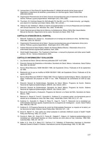 13. Larrosa-Haro A, Ruiz-Perez M, Aguilar-Benavides S. Utilidad del estudio de las heces para el
    diagnóstico y tratamiento de lactantes y prescolares con diarrhea aguda. Salud Publica Mex
    2002;44(4):328-34.
14. Organización Panamericana de la Salud. Nuevas recomendaciones para el tratamiento clínico de la
    diarrea. Políticas y guías programáticas. Washington (DC): OPS; 2006.
15. Thurnham, DI, Corhtrop-Clewes CA, McCullought FS, Das BS, Lunn PG. Innate immunity , gut integrity,
    and vitamin A in Gambian and Indian Infants. 2000, 182: s-23-28. –
16. Villamor E and Wafaiew F. Effects of vitamin A Supplementation on Immune Responses and Correlation
    with Clinical Outcomes. Clin. Microbiol. Rev. 2005, 18:446-464)
17. Centro Nacional para la Salud de la Infancia y la Adolescencia. Niñas y Niños Bien desarrollados.
    Manual de Atención. Seguimiento de los casos. Secretaría de Salud. 2002. P-26

CAPÍTULO 8 ATENCIÓN EN EL HOSPITAL
1.   Mota HF, Gutiérrez CC, Gómez UJ. Actualización en el manejo de la diarrea en niños. Bol Med Hosp
     Infant Mex. 2003; 60: 655-670.
2.   Organización Panamericana de la Salud. Nuevas recomendaciones para el tratamiento clínico de la
     diarrea: Políticas y guías programáticas. Washington (D.C): OPS; 2006.
3.   Instituto Nacional de Salud Pública. Boletín de Práctica Médica Efectiva: Efectividad clínica en la
     enfermedad diarreica aguda-Edad pediátrica. Abril, 2006.
4.   World Health Organization. The Treatment of diarrhoea : a manual for physicians and other senior health
     workers. 4th rev. Geneva (Switzerland); 2005.

CAPÍTULO 9 INFORMACIÓN Y EVALUACIÓN
1.   Ley General de Salud. Últimas reformas publicadas DOF 14-07-2008
2.   Dirección General de Estadística e Informática, Secretaría de Salud, México. Indicadores. Salud Pública
     Mex 2000; 42:359-367
3.   Norma Oficial Mexicana, NOM-168-SSA1-1998, del Expediente Clínico. Publicada el 30 de septiembre
     de 1999.
4.   Resolución por la que se modifica la NOM-168-SSA1-1998, del Expediente Clínico. Publicado el 22 de
     agosto del 2003.
5.   Norma Oficial Mexicana NOM-017-SSA2-1994, Para la Vigilancia Epidemiológica. México. Secretaría de
     Salud. Publicación del proyecto en DOF:17 nov. 1994. Publicación de comentarios en DOF:22 sept.
     1999
6.   Dirección General de Epidemiología. Secretaria de Salud, México. Programa de Acción. Sistema
     Nacional de Vigilancia Epidemiológica, SINAVE. 2da. Edición, 2001)
7.   Dirección General de Epidemiología. Secretaria de Salud, México. Programa de Acción. Sistema
     Nacional de Vigilancia Epidemiológica, SINAVE. 2da. Edición, 2001.
8.   Manual de Información y Evaluación. Programa de Atención a la Salud del Niño. Secretaría de Salud.
     México, 1998.
9.   Martínez H., Reyes H, Tomé P., Guiscafré H., Gutiérrez G. La autopsia verbal: una herramienta para el
     estudio de la mortalidad en niños. Bol. Med. Hosp.. Infantil Mex. Enero 1993; 50 (1): 57 – 63
10. Gutiérrez G., Guiscafre H., Reyes H, Pérez R., Vega R., Tomé P., Reducción de la mortalidad por
    enfermedades diarreicas agudas. Experiencias de un programa de investigación – acción. Salud Pública
    Mex 1994;36:2:168-179
11. Gutiérrez G., El Programa Nacional de control de Enfermedades Diarreicas: su impacto en la salud y en
    los Servicios de Salud. Editorial. Salud Pública Mex 1994;36:2:127 – 128
12. Snow B., Marsh1 K., How useful are verbal autopsies to estimate childhood causes of death? Health
    Policy and Planning; 1992; 7(1): 22-29
13. Concha A.. Melo L M., Korgi, M .D., Franky M, , Delgado F., Holguín J A. Vigilancia epidemiológica de la
    mortalidad por enfermedad diarreica en niños menores de cinco años en Cali, Colombia, 1990-1995.
    Colombia Med, 1995, 26: 125-131
14. Kalter H D, Gray R H, Black R E, Gult1ano S A. Validation of Postmortem Interviews to Ascertain
    Selected Causes of Death in Children. International Journal of Epidemiology 1990; 19: 380 -386.




                                                                                                           157
 