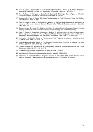 15. Tomé P., y cols. Autopsia verbal en niños con infección respiratoria y diarrea aguda. Análisi del proceso
    enfermedad – atención – muerte. Bol. Med. Hosp.. Infantil Mex. Enero 1993; 50 (1): 7 – 15
16. Tomé P., Reyes H, Rodríguez L., Guiscafre H., Gutiérrez G. Muerte por Diarrea Aguda en Niños: Un
    Estudio de Factores Pronósticos. Salud Publica Mex 1996;38:227-235.
17. Nongkynrih B, Anand K., Kapoor S K., Use of Verbal Autopsy by Health Workers in Under-five Children.
    Indian Pediatrics 2003: 40:766-7
18. Tomé P., Reyes H, Piña C., Rodríguez L., Gutiérrez G. Características asociadas al subregistro de
    muerte en niños en el estado de Guerrero. México. Salud Pública de México, noviembre – diciembre
    1997: 39(6): 1-7
19. Chandramohana D., Setelb P., Quigleya M., Effect of misclassification of causes of death in verbal
    autopsy: can it be adjusted? International Journal of Epidemiology 2001; 30:509-14. (SKIM)
20. Tomé P., Reyes H., Guiscafre H., Martínez H., Gutiérrez G. sobrediagnóstico de infección respiratoria y
    diarrea aguda en muertes de niños en Tlaxcala, México. Análisis comparativo entre certificados de
    defunción y “autopsias verbales”. Bol. Med. Hosp.. Infantil Mex. Enero 1994; 51 (3): 159 – 166
21. Información y Evaluación. Manual de Procedimientos 1998. Programa de Atención a la Salud del Niño.
    CONAVA – SSA. 1998: Cap II: 20 – 26
22. Enfermedades Diarreicas. Manual de Procedimientos Técnicos 1998. Programa de Atención a la Salud
    del Niño. CONAVA – SSA. 1998: Cap VI: 47 – 75
23. Consejo Nacional para el Control de las Enfermedades Diarreicas. Informe de Actividades 1993-1994.
    Septiembre-Octubre de 1994. Vol. 36, N° 5.
24. Guía Metodológica para la programación de Metas de 1998. CONAVA.
25. Metodología de Estimación de Índice de Marginación. Anexo C. INEGI, 2000.
26. Indicadores de Evaluación Infancia. Programa Nacional de Salud 2007-2012.. Centro Nacional para la
    Salud de la Infancia y la Adolescencia, Secretaría de Salud 2007. Documento sin publicar.




                                                                                                        158
 