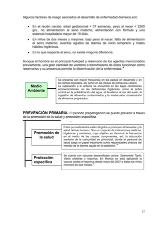 Algunos factores de riesgo asociados al desarrollo de enfermedad diarreica son:

   •   En el recién nacido: edad gestacional < 37 semanas, peso al nacer < 2500
       grs., no alimentación al seno materno, alimentación con fórmula y una
       estancia hospitalaria mayor de 10 días.
   •   En niños de dos meses y mayores: bajo peso al nacer, falta de alimentación
       al seno materno, eventos agudos de diarrea de inicio temprano y malos
       hábitos higiénicos.
   •   En lo que respecta al sexo, no existe ninguna diferencia.

Aunque el hombre es el principal huésped y reservorio de los agentes mencionados
previamente, una gran cantidad de vectores o transmisores de éstos funcionan como
reservorios y su presencia permite la diseminación de la enfermedad. 4


                        Se presenta con mayor frecuencia en los países en desarrollo y en
                        los climas tropicales, así como en los meses de primavera-verano.
    Medio               La explicación a lo anterior se encuentra en las bajas condiciones
                        socioeconómicas, en las deficiencias higiénicas, como el pobre
   Ambiente             control en la potabilización del agua, el fecalismo al ras del suelo, la
                        ingestión de alimentos contaminados y la inadecuada conservación
                        de alimentos preparados.




PREVENCIÓN PRIMARIA. El periodo prepatógenico se puede prevenir a través
de la promoción de la salud y protección específica
                                 .

                            Estos procedimientos están dirigidos a promover el bienestar y la
                            salud del ser humano. Son un conjunto de indicaciones médicas,
        Promoción de        higiénicas y sanitarias, cuyo objetivo es disminuir la frecuencia
           la salud         en el medio de las causas componentes, así, la educación
                            sanitaria de la comunidad es primordial, donde el personal de
                            salud juega un papel importante como responsables directos del
                            manejo de la diarrea aguda en la población. 4


                            Se cuenta con vacunas desarrolladas contra: Salmonella Typhi,
       Protección           Vibrio cholerae y rotavirus. En México se está aplicando la
       específica           vacuna contra el rotavirus desde mayo del 2007 a todos los niños
                            menores de seis meses. 4




                                                                                               17
 