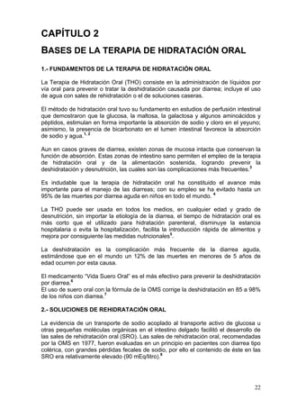 CAPÍTULO 2
BASES DE LA TERAPIA DE HIDRATACIÓN ORAL
1.- FUNDAMENTOS DE LA TERAPIA DE HIDRATACIÓN ORAL

La Terapia de Hidratación Oral (THO) consiste en la administración de líquidos por
vía oral para prevenir o tratar la deshidratación causada por diarrea; incluye el uso
de agua con sales de rehidratación o el de soluciones caseras.

El método de hidratación oral tuvo su fundamento en estudios de perfusión intestinal
que demostraron que la glucosa, la maltosa, la galactosa y algunos aminoácidos y
péptidos, estimulan en forma importante la absorción de sodio y cloro en el yeyuno;
asimismo, la presencia de bicarbonato en el lumen intestinal favorece la absorción
de sodio y agua.1, 2

Aun en casos graves de diarrea, existen zonas de mucosa intacta que conservan la
función de absorción. Estas zonas de intestino sano permiten el empleo de la terapia
de hidratación oral y de la alimentación sostenida, logrando prevenir la
deshidratación y desnutrición, las cuales son las complicaciones más frecuentes.3

Es indudable que la terapia de hidratación oral ha constituido el avance más
importante para el manejo de las diarreas; con su empleo se ha evitado hasta un
95% de las muertes por diarrea aguda en niños en todo el mundo. 4

La THO puede ser usada en todos los medios, en cualquier edad y grado de
desnutrición, sin importar la etiología de la diarrea, el tiempo de hidratación oral es
más corto que el utilizado para hidratación parenteral, disminuye la estancia
hospitalaria o evita la hospitalización, facilita la introducción rápida de alimentos y
mejora por consiguiente las medidas nutricionales5.

La deshidratación es la complicación más frecuente de la diarrea aguda,
estimándose que en el mundo un 12% de las muertes en menores de 5 años de
edad ocurren por esta causa.

El medicamento “Vida Suero Oral” es el más efectivo para prevenir la deshidratación
por diarrea.6
El uso de suero oral con la fórmula de la OMS corrige la deshidratación en 85 a 98%
de los niños con diarrea.7

2.- SOLUCIONES DE REHIDRATACIÓN ORAL

La evidencia de un transporte de sodio acoplado al transporte activo de glucosa u
otras pequeñas moléculas orgánicas en el intestino delgado facilitó el desarrollo de
las sales de rehidratación oral (SRO). Las sales de rehidratación oral, recomendadas
por la OMS en 1977, fueron evaluadas en un principio en pacientes con diarrea tipo
colérica, con grandes pérdidas fecales de sodio, por ello el contenido de éste en las
SRO era relativamente elevado (90 mEq/litro).8




                                                                                    22
 