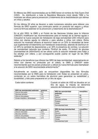 En México las SRO recomendadas por la OMS tienen el nombre de Vida Suero Oral
(VSO). Su distribución a toda la República Mexicana inició desde 1984 y ha
mostrado ser eficaz para la prevención y tratamiento de la deshidratación por diarrea
en niños y adultos.

En los últimos 20 años se llevaron a cabo numerosos estudios para obtener una
fórmula de SRO superior, que continuara siendo un producto tan seguro y eficaz
como la fórmula estándar en la prevención y tratamiento de la deshidratación.9

En el año 2003, la OMS y el Fondo de las Naciones Unidas para la Infancia
(UNICEF) modificaron las recomendaciones para el manejo de la diarrea aguda e
incluyeron la nueva solución de hidratación de baja osmolaridad (245 mOsm/l) para
niños con diarrea aguda no cólerica y para adultos y niños con cólera. Dicha
solución ha mostrado eficacia al disminuir hasta en un 33% la necesidad de tener
que suplementar el tratamiento con hidratación endovenosa, además de disminuir en
un 20% la cantidad de deposiciones y en 30% la presencia de vómitos. La solución
de osmolaridad reducida que contiene 75mEq/l de sodio, 75 mmol/l de glucosa
(osmolaridad de 245mOsm/l) es tan eficaz como la solución estándar para tratar a
los adultos con cólera, y por consiguiente puede usarse en lugar de las SRO
estándar.9

Debido a los beneficios que ofrecen las SRO de baja osmolaridad, especialmente en
niños con diarrea no producida por el cólera, la OMS y UNICEF están
recomendando que los países produzcan y utilicen la nueva fórmula para reemplazar
a la solución de SRO recomendada anteriormente.9

Actualmente en nuestro país se encuentran disponibles las dos fórmulas
recomendadas por la OMS para la hidratación oral. Éstas se presentan en polvo,
contenido en un sobre hermético de aluminio para garantizar su estabilidad y
durabilidad, y listo para prepararse en un litro de agua.

 Cada sobre contiene:                      Cuando el sobre de VSO se disuelve en un
                                           litro de agua, la mezcla se denomina
                                           solución de hidratación oral y contiene:
 SRO de osmolaridad estándar      gramos
                                               SRO de osmolaridad         mmol/litro
 Cloruro de sodio                 3.5
                                               estándar
 Glucosa anhidra                  20
                                               Sodio                      90
 Cloruro de potasio               1.5
                                               Cloruro                    80
 Citrato trisódico, dihidratado   2.9
                                               Glucosa anhidra            111
                                               Potasio                    20
                                               Citrato                    10
                                               Osmolaridad total          311

 SRO de baja osmolaridad          gramos       SRO de baja osmolaridad    mmol/litro
 Cloruro de sodio                 2.6          Sodio                      75
 Glucosa anhidra                  13.5         Cloruro                    65
 Cloruro de potasio               1.5          Glucosa anhidra            75
 Citrato trisódico, dihidratado   2.9          Potasio                    20
                                               Citrato                    10
                                               Osmolaridad total          245




                                                                                   23
 