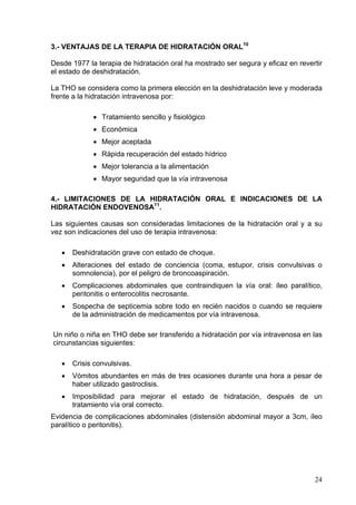 3.- VENTAJAS DE LA TERAPIA DE HIDRATACIÓN ORAL10

Desde 1977 la terapia de hidratación oral ha mostrado ser segura y eficaz en revertir
el estado de deshidratación.

La THO se considera como la primera elección en la deshidratación leve y moderada
frente a la hidratación intravenosa por:

             • Tratamiento sencillo y fisiológico
             • Económica
             • Mejor aceptada
             • Rápida recuperación del estado hídrico
             • Mejor tolerancia a la alimentación
             • Mayor seguridad que la vía intravenosa

4.- LIMITACIONES DE LA HIDRATACIÓN ORAL E INDICACIONES DE LA
HIDRATACIÓN ENDOVENOSA11.

Las siguientes causas son consideradas limitaciones de la hidratación oral y a su
vez son indicaciones del uso de terapia intravenosa:

   •   Deshidratación grave con estado de choque.
   •   Alteraciones del estado de conciencia (coma, estupor, crisis convulsivas o
       somnolencia), por el peligro de broncoaspiración.
   •   Complicaciones abdominales que contraindiquen la vía oral: íleo paralítico,
       peritonitis o enterocolitis necrosante.
   •   Sospecha de septicemia sobre todo en recién nacidos o cuando se requiere
       de la administración de medicamentos por vía intravenosa.

Un niño o niña en THO debe ser transferido a hidratación por vía intravenosa en las
circunstancias siguientes:

   •   Crisis convulsivas.
   •   Vómitos abundantes en más de tres ocasiones durante una hora a pesar de
       haber utilizado gastroclisis.
   •   Imposibilidad para mejorar el estado de hidratación, después de un
       tratamiento vía oral correcto.
Evidencia de complicaciones abdominales (distensión abdominal mayor a 3cm, íleo
paralítico o peritonitis).




                                                                                  24
 