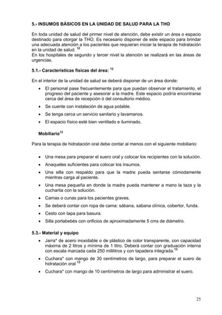 5.- INSUMOS BÁSICOS EN LA UNIDAD DE SALUD PARA LA THO

En toda unidad de salud del primer nivel de atención, debe existir un área o espacio
destinado para otorgar la THO. Es necesario disponer de este espacio para brindar
una adecuada atención a los pacientes que requieran iniciar la terapia de hidratación
en la unidad de salud. 12
En los hospitales de segundo y tercer nivel la atención se realizará en las áreas de
urgencias.

5.1.- Características físicas del área: 12

En el interior de la unidad de salud se deberá disponer de un área donde:
   •   El personal pase frecuentemente para que puedan observar el tratamiento, el
       progreso del paciente y asesorar a la madre. Este espacio podría encontrarse
       cerca del área de recepción ó del consultorio médico.
   •   Se cuente con instalación de agua potable.
   •   Se tenga cerca un servicio sanitario y lavamanos.
   •   El espacio físico esté bien ventilado e iluminado.

   Mobiliario12

Para la terapia de hidratación oral debe contar al menos con el siguiente mobiliario:

   •   Una mesa para preparar el suero oral y colocar los recipientes con la solución.
   •   Anaqueles suficientes para colocar los insumos.
   •   Una silla con respaldo para que la madre pueda sentarse cómodamente
       mientras carga al paciente.
   •   Una mesa pequeña en donde la madre pueda mantener a mano la taza y la
       cucharita con la solución.
   •   Camas o cunas para los pacientes graves.
   •   Se deberá contar con ropa de cama: sábana, sabana clínica, cobertor, funda.
   •   Cesto con tapa para basura.
   •   Silla portabebés con orificios de aproximadamente 5 cms de diámetro.

5.3.- Material y equipo
   •   Jarra* de acero inoxidable o de plástico de color transparente, con capacidad
       máxima de 2 litros y mínima de 1 litro. Deberá contar con graduación interna
       con escala marcada cada 250 mililitros y con tapadera integrada.13
   •   Cuchara* con mango de 30 centímetros de largo, para preparar el suero de
       hidratación oral 13
   •   Cuchara* con mango de 10 centímetros de largo para administrar el suero.




                                                                                    25
 