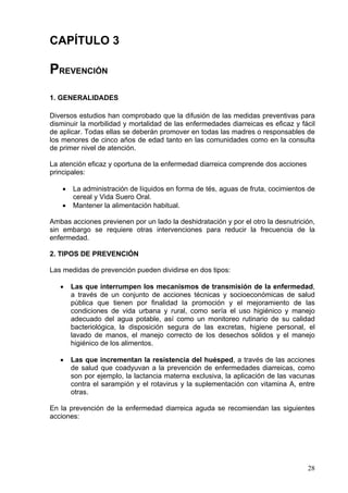 CAPÍTULO 3

PREVENCIÓN
1. GENERALIDADES

Diversos estudios han comprobado que la difusión de las medidas preventivas para
disminuir la morbilidad y mortalidad de las enfermedades diarreicas es eficaz y fácil
de aplicar. Todas ellas se deberán promover en todas las madres o responsables de
los menores de cinco años de edad tanto en las comunidades como en la consulta
de primer nivel de atención.

La atención eficaz y oportuna de la enfermedad diarreica comprende dos acciones
principales:

    •   La administración de líquidos en forma de tés, aguas de fruta, cocimientos de
        cereal y Vida Suero Oral.
    •   Mantener la alimentación habitual.

Ambas acciones previenen por un lado la deshidratación y por el otro la desnutrición,
sin embargo se requiere otras intervenciones para reducir la frecuencia de la
enfermedad.

2. TIPOS DE PREVENCIÓN

Las medidas de prevención pueden dividirse en dos tipos:

   •    Las que interrumpen los mecanismos de transmisión de la enfermedad,
        a través de un conjunto de acciones técnicas y socioeconómicas de salud
        pública que tienen por finalidad la promoción y el mejoramiento de las
        condiciones de vida urbana y rural, como sería el uso higiénico y manejo
        adecuado del agua potable, así como un monitoreo rutinario de su calidad
        bacteriológica, la disposición segura de las excretas, higiene personal, el
        lavado de manos, el manejo correcto de los desechos sólidos y el manejo
        higiénico de los alimentos.

   •    Las que incrementan la resistencia del huésped, a través de las acciones
        de salud que coadyuvan a la prevención de enfermedades diarreicas, como
        son por ejemplo, la lactancia materna exclusiva, la aplicación de las vacunas
        contra el sarampión y el rotavirus y la suplementación con vitamina A, entre
        otras.

En la prevención de la enfermedad diarreica aguda se recomiendan las siguientes
acciones:




                                                                                  28
 