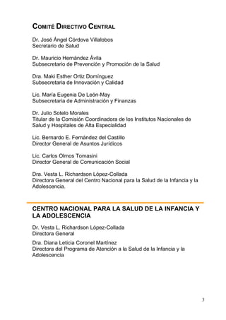COMITÉ DIRECTIVO CENTRAL
Dr. José Ángel Córdova Villalobos
Secretario de Salud

Dr. Mauricio Hernández Ávila
Subsecretario de Prevención y Promoción de la Salud

Dra. Maki Esther Ortiz Domínguez
Subsecretaria de Innovación y Calidad

Lic. María Eugenia De León-May
Subsecretaria de Administración y Finanzas

Dr. Julio Sotelo Morales
Titular de la Comisión Coordinadora de los Institutos Nacionales de
Salud y Hospitales de Alta Especialidad

Lic. Bernardo E. Fernández del Castillo
Director General de Asuntos Jurídicos

Lic. Carlos Olmos Tomasini
Director General de Comunicación Social

Dra. Vesta L. Richardson López-Collada
Directora General del Centro Nacional para la Salud de la Infancia y la
Adolescencia.



CENTRO NACIONAL PARA LA SALUD DE LA INFANCIA Y
LA ADOLESCENCIA
Dr. Vesta L. Richardson López-Collada
Directora General
Dra. Diana Leticia Coronel Martínez
Directora del Programa de Atención a la Salud de la Infancia y la
Adolescencia




                                                                          3
 
