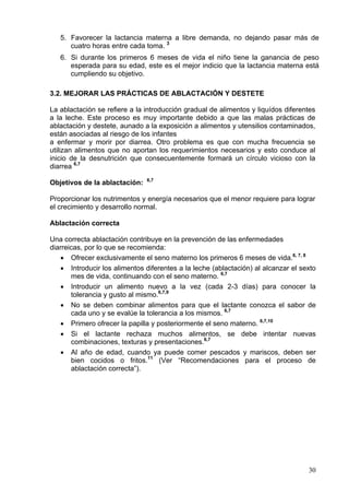 5. Favorecer la lactancia materna a libre demanda, no dejando pasar más de
      cuatro horas entre cada toma. 3
   6. Si durante los primeros 6 meses de vida el niño tiene la ganancia de peso
      esperada para su edad, este es el mejor indicio que la lactancia materna está
      cumpliendo su objetivo.

3.2. MEJORAR LAS PRÁCTICAS DE ABLACTACIÓN Y DESTETE

La ablactación se refiere a la introducción gradual de alimentos y liquídos diferentes
a la leche. Este proceso es muy importante debido a que las malas prácticas de
ablactación y destete, aunado a la exposición a alimentos y utensilios contaminados,
están asociadas al riesgo de los infantes
a enfermar y morir por diarrea. Otro problema es que con mucha frecuencia se
utilizan alimentos que no aportan los requerimientos necesarios y esto conduce al
inicio de la desnutrición que consecuentemente formará un círculo vicioso con la
diarrea 6,7
                               6,7
Objetivos de la ablactación:

Proporcionar los nutrimentos y energía necesarios que el menor requiere para lograr
el crecimiento y desarrollo normal.

Ablactación correcta

Una correcta ablactación contribuye en la prevención de las enfermedades
diarreicas, por lo que se recomienda:
    • Ofrecer exclusivamente el seno materno los primeros 6 meses de vida.6, 7, 8
    • Introducir los alimentos diferentes a la leche (ablactación) al alcanzar el sexto
       mes de vida, continuando con el seno materno. 6,7
    • Introducir un alimento nuevo a la vez (cada 2-3 días) para conocer la
       tolerancia y gusto al mismo.6,7,9
    • No se deben combinar alimentos para que el lactante conozca el sabor de
       cada uno y se evalúe la tolerancia a los mismos. 6,7
    • Primero ofrecer la papilla y posteriormente el seno materno. 6,7,10
    • Si el lactante rechaza muchos alimentos, se debe intentar nuevas
       combinaciones, texturas y presentaciones.6,7
    • Al año de edad, cuando ya puede comer pescados y mariscos, deben ser
       bien cocidos o fritos.11 (Ver “Recomendaciones para el proceso de
       ablactación correcta”).




                                                                                    30
 
