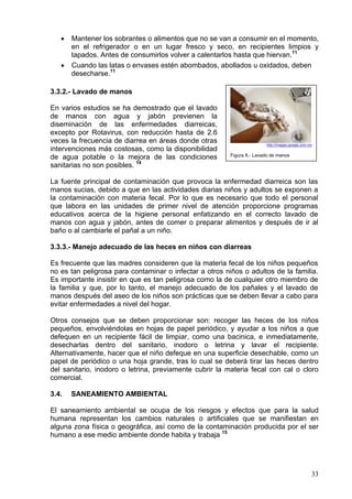•   Mantener los sobrantes o alimentos que no se van a consumir en el momento,
       en el refrigerador o en un lugar fresco y seco, en recipientes limpios y
       tapados. Antes de consumirlos volver a calentarlos hasta que hiervan.11
   •   Cuando las latas o envases estén abombados, abollados u oxidados, deben
       desecharse.11

3.3.2.- Lavado de manos

En varios estudios se ha demostrado que el lavado
de manos con agua y jabón previenen la
diseminación de las enfermedades diarreicas,
excepto por Rotavirus, con reducción hasta de 2.6
veces la frecuencia de diarrea en áreas donde otras                     http://images.google.com.mx
intervenciones más costosas, como la disponibilidad
                                                         Figura 8.- Lavado de manos
de agua potable o la mejora de las condiciones
sanitarias no son posibles. 14

La fuente principal de contaminación que provoca la enfermedad diarreica son las
manos sucias, debido a que en las actividades diarias niños y adultos se exponen a
la contaminación con materia fecal. Por lo que es necesario que todo el personal
que labora en las unidades de primer nivel de atención proporcione programas
educativos acerca de la higiene personal enfatizando en el correcto lavado de
manos con agua y jabón, antes de comer o preparar alimentos y después de ir al
baño o al cambiarle el pañal a un niño.

3.3.3.- Manejo adecuado de las heces en niños con diarreas

Es frecuente que las madres consideren que la materia fecal de los niños pequeños
no es tan peligrosa para contaminar o infectar a otros niños o adultos de la familia.
Es importante insistir en que es tan peligrosa como la de cualquier otro miembro de
la familia y que, por lo tanto, el manejo adecuado de los pañales y el lavado de
manos después del aseo de los niños son prácticas que se deben llevar a cabo para
evitar enfermedades a nivel del hogar.

Otros consejos que se deben proporcionar son: recoger las heces de los niños
pequeños, envolviéndolas en hojas de papel periódico, y ayudar a los niños a que
defequen en un recipiente fácil de limpiar, como una bacinica, e inmediatamente,
desecharlas dentro del sanitario, inodoro o letrina y lavar el recipiente.
Alternativamente, hacer que el niño defeque en una superficie desechable, como un
papel de periódico o una hoja grande, tras lo cual se deberá tirar las heces dentro
del sanitario, inodoro o letrina, previamente cubrir la materia fecal con cal o cloro
comercial.

3.4.   SANEAMIENTO AMBIENTAL

El saneamiento ambiental se ocupa de los riesgos y efectos que para la salud
humana representan los cambios naturales o artificiales que se manifiestan en
alguna zona física o geográfica, así como de la contaminación producida por el ser
humano a ese medio ambiente donde habita y trabaja 15




                                                                                                  33
 