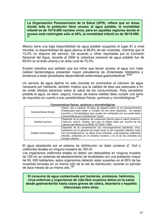 La Organización Panamericana de la Salud (OPS), refiere que en áreas
   donde toda la población tiene acceso al agua potable, la mortalidad
   infantil es de 10/10.000 nacidos vivos; pero en aquellas regiones donde el
   acceso está restringido sólo al 40%, la mortalidad infantil es de 50/10.000.
   21



México tiene una baja disponibilidad de agua potable ocupando el lugar 81 a nivel
mundial, la disponibilidad de agua abarca al 88.8% de las viviendas, mientras que el
10.2% no dispone del servicio. De acuerdo a cifras reportadas por la Comisión
Nacional del Agua, durante el 2006 la cobertura nacional de agua potable fue de
89.6% en el área urbana y en área rural de 72.3%.

Existen estudios que señalan que los niños que tienen acceso al agua con mala
calidad bacteriológica presentan mayor prevalencia de Entamoeba Histolytica y
tendencia a estar parasitados desarrollando enfermedad gastrointestinal. 22-23

Un servicio de agua óptima no solo consiste en suministrar el volumen de agua
necesaria por habitante, también implica que la calidad de ésta sea adecuada a fin
de evitar efectos adversos sobre la salud de los consumidores. Para considerar
potable el agua, es decir, segura, inocua, de buena calidad debe cumplir una serie
de requisitos en cuanto a sus características físicas, químicas y microbiológicas 18

                           Características físicas, químicas y microbiológicas
                                    Sabor, olor y aspecto: El agua de aspecto turbio no es necesariamente
                                    inadecuada para beber si cumple con los otros requisitos, de calidad
        Características físicas
                                    química y microbiológica pero puede ser rechazada por sus potenciales
                                    consumidores por considerarse “sucia”.
                                    Depende de la presencia de sustancias tóxicas para la salud (arsénico,
           Calidad química          mercurio, plomo, nitratos, etc) que no deben estar por encima de los
                                    valores permitidos en la NOM-127-SSA1-1994
                                    Depende de la contaminación por microorganismos (bacterias, virus,
                                    parásitos) por lo general de origen fecal. Al ser imposible detectar todos
        Calidad microbiológica      los microorganismos, se utiliza como indicador, a las bacterias coliformes
                                    fecales, presentes en el intestino humano y en el de los animales de
                                    sangre caliente.


El agua abastecida por el sistema de distribución no debe contener E. Coli o
coliformes fecales en ninguna muestra de 100 ml.
Los organismos coliformes totales no deben ser detectables en ninguna muestra
de 100 ml; en sistemas de abastecimiento de localidades con una población mayor
de 50, 000 habitantes; estos organismos deberán estar ausentes en el 95% de las
muestras tomadas en un mismo sitio de la red de distribución, durante un periodo
de doce meses de un mismo año. 24

   El consumo de agua contaminada por bacterias, protozoos, helmintos,
   virus entéricos y organismos de vida libre ocasiona daños en la salud,
  desde gastroenteritis hasta casos graves de cólera, disentería o hepatitis
                           infecciosas entre otras.




                                                                                                             35
 
