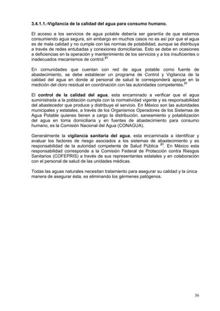 3.4.1.1.-Vigilancia de la calidad del agua para consumo humano.

El acceso a los servicios de agua potable debería ser garantía de que estamos
consumiendo agua segura, sin embargo en muchos casos no es así por que el agua
es de mala calidad y no cumple con las normas de potabilidad, aunque se distribuya
a través de redes entubadas y conexiones domiciliarias. Esto se debe en ocasiones
a deficiencias en la operación y mantenimiento de los servicios y a los insuficientes o
inadecuados mecanismos de control.21

En comunidades que cuentan con red de agua potable como fuente de
abastecimiento, se debe establecer un programa de Control y Vigilancia de la
calidad del agua en donde al personal de salud le corresponderá apoyar en la
medición del cloro residual en coordinación con las autoridades competentes.21

El control de la calidad del agua, esta encaminado a verificar que el agua
suministrada a la población cumpla con la normatividad vigente y es responsabilidad
del abastecedor que produce y distribuye el servicio. En México son las autoridades
municipales y estatales, a través de los Organismos Operadores de los Sistemas de
Agua Potable quienes tienen a cargo la distribución, saneamiento y potabilización
del agua en toma domiciliaria y en fuentes de abastecimiento para consumo
humano, es la Comisión Nacional del Agua (CONAGUA).

Generalmente la vigilancia sanitaria del agua, esta encaminada a identificar y
evaluar los factores de riesgo asociados a los sistemas de abastecimiento y es
responsabilidad de la autoridad competente de Salud Pública 21. En México esta
responsabilidad corresponde a la Comisión Federal de Protección contra Riesgos
Sanitarios (COFEPRIS) a través de sus representantes estatales y en colaboración
con el personal de salud de las unidades médicas.

Todas las aguas naturales necesitan tratamiento para asegurar su calidad y la única
manera de asegurar ésta, es eliminando los gérmenes patógenos.




                                                                                    36
 