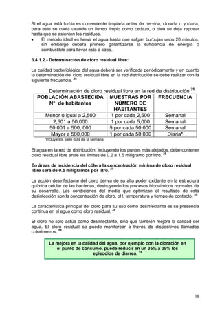 Si el agua está turbia es conveniente limpiarla antes de hervirla, clorarla o yodarla;
para esto se cuela usando un lienzo limpio como cedazo, o bien se deja reposar
hasta que se asienten los residuos.
•     El método ideal es hervir el agua hasta que salgan burbujas unos 20 minutos,
      sin embargo deberá primero garantizarse la suficiencia de energía o
      combustible para llevar esto a cabo.

3.4.1.2.- Determinación de cloro residual libre:

La calidad bacteriológica del agua deberá ser verificada periódicamente y en cuanto
la determinación del cloro residual libre en la red distribución se debe realizar con la
siguiente frecuencia. 25

      Determinación de cloro residual libre en la red de distribución 25
   POBLACIÓN ABASTECIDA MUESTRAS POR FRECUENCIA
      N° de habitantes            NÚMERO DE
                                  HABITANTES
     Menor ó igual a 2,500      1 por cada 2,500          Semanal
       2,501 a 50,000           1 por cada 5,000          Semanal
      50,001 a 500, 000        5 por cada 50,000          Semanal
       Mayor a 500,000         1 por cada 50,000           Diaria*
      *Incluye los siete días de la semana.

El agua en la red de distribución, incluyendo los puntos más alejados, debe contener
cloro residual libre entre los limites de 0.2 a 1.5 miligramo por litro. 25

En áreas de incidencia del cólera la concentración mínima de cloro residual
libre será de 0.5 miligramos por litro. 25

La acción desinfectante del cloro deriva de su alto poder oxidante en la estructura
química celular de las bacterias, destruyendo los procesos bioquímicos normales de
su desarrollo. Las condiciones del medio que optimizan el resultado de esta
desinfección son la concentración de cloro, pH, temperatura y tiempo de contacto. 26

La característica principal del cloro para su uso como desinfectante es su presencia
continua en el agua como cloro residual. 26

El cloro no solo actúa como desinfectante, sino que también mejora la calidad del
agua. El cloro residual se puede monitorear a través de dispositivos llamados
colorímetros. 26

         La mejora en la calidad del agua, por ejemplo con la cloración en
            el punto de consumo, puede reducir en un 35% a 39% los
                              episodios de diarrea. 19




                                                                                     38
 