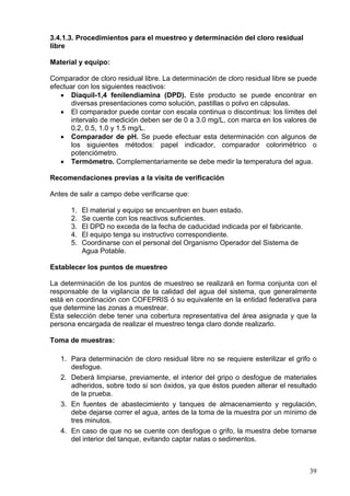 3.4.1.3. Procedimientos para el muestreo y determinación del cloro residual
libre

Material y equipo:

Comparador de cloro residual libre. La determinación de cloro residual libre se puede
efectuar con los siguientes reactivos:
   • Diaquil-1,4 fenilendiamina (DPD). Este producto se puede encontrar en
      diversas presentaciones como solución, pastillas o polvo en cápsulas.
   • El comparador puede contar con escala continua o discontinua: los límites del
      intervalo de medición deben ser de 0 a 3.0 mg/L, con marca en los valores de
      0.2, 0.5, 1.0 y 1.5 mg/L.
   • Comparador de pH. Se puede efectuar esta determinación con algunos de
      los siguientes métodos: papel indicador, comparador colorimétrico o
      potenciómetro.
   • Termómetro. Complementariamente se debe medir la temperatura del agua.

Recomendaciones previas a la visita de verificación

Antes de salir a campo debe verificarse que:

      1.   El material y equipo se encuentren en buen estado.
      2.   Se cuente con los reactivos suficientes.
      3.   El DPD no exceda de la fecha de caducidad indicada por el fabricante.
      4.   El equipo tenga su instructivo correspondiente.
      5.   Coordinarse con el personal del Organismo Operador del Sistema de
           Agua Potable.

Establecer los puntos de muestreo

La determinación de los puntos de muestreo se realizará en forma conjunta con el
responsable de la vigilancia de la calidad del agua del sistema, que generalmente
está en coordinación con COFEPRIS ó su equivalente en la entidad federativa para
que determine las zonas a muestrear.
Esta selección debe tener una cobertura representativa del área asignada y que la
persona encargada de realizar el muestreo tenga claro donde realizarlo.

Toma de muestras:

   1. Para determinación de cloro residual libre no se requiere esterilizar el grifo o
      desfogue.
   2. Deberá limpiarse, previamente, el interior del gripo o desfogue de materiales
      adheridos, sobre todo si son óxidos, ya que éstos pueden alterar el resultado
      de la prueba.
   3. En fuentes de abastecimiento y tanques de almacenamiento y regulación,
      debe dejarse correr el agua, antes de la toma de la muestra por un mínimo de
      tres minutos.
   4. En caso de que no se cuente con desfogue o grifo, la muestra debe tomarse
      del interior del tanque, evitando captar natas o sedimentos.



                                                                                   39
 